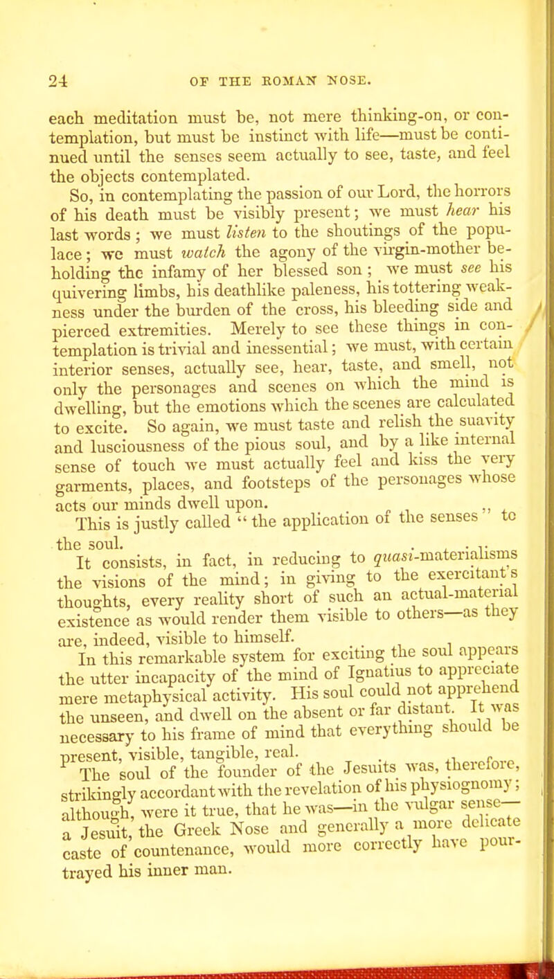 each meditation must be, not mere thinking-on, or con- templation, but must be instinct with life—must be conti- nued until the senses seem actually to see, taste, and feel the objects contemplated. So, in contemplating the passion of our Lord, the horrors of his death must be visibly present; we must hear his last words; we must listeii to the shoutings of the popu- lace ; we must watch the agony of the vh-gin-mother be- holding the infamy of her blessed son; we must see his quivering limbs, his deathlike paleness, his tottering weak- ness under the bui-den of the cross, his bleeding side and pierced extremities. Merely to see these things m con- templation is trivial and inessential; we must, with certain interior senses, actually see, hear, taste, and smell, not only the personages and scenes on which the mind is dwelling, but the emotions which the scenes are calculated to excite. So again, we must taste and relish the suavity and lusciousness of the pious soul, and by a like internal sense of touch we must actually feel and kiss the very garments, places, and footsteps of the personages whose acts our minds dwell upon. , This is justly caUed  the appUcation of the senses tc the soul. . , • T It consists, in fact, in reducing to jwctsi-materialisms the visions of the mind; in giving to the exercitants thoughts, every reaUty short of such an actual-material existence as would render them visible to others—as they ai-e, indeed, visible to himself. In this remarkable system for exciting the soul appears the utter incapacity of the mind of Ignatius to appreciate mere metaphysical activity. His soul could not appi;ehend the unseen, and dwell on the absent or far distant It ^vas necessary to his frame of mind that everythmg should be present, visible, tangible, real. . ^ The soul of the founder of the Jesuits was, therefoie, strikingly accordant with the revelation of his physiognomy; although, were it true, that hewas-in the ^-iilgar sense-- a Jesuit the Greek Nose and generally a more delicate caste of countenance, would more correctly have pour- trayed his inner man.