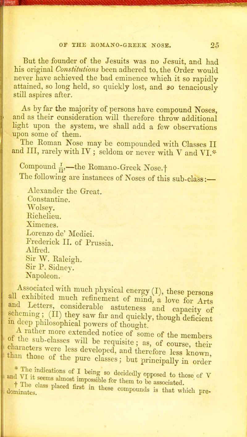 But the founder of the Jesuits was no Jesuit, and had his original Constihitions been adhered to, the Order would never have achieved the bad eminence which it so rapidly- attained, so long held, so quickly lost, and so tenaciously still aspires after. As by far the majority of persons have compound Noses, and as their consideration Avill therefore throw additional light upon the system, we shall add a few observations upon some of them. The Koman Nose may be compoimded with Classes II and III, rarely with IV ; seldom or never with V and VI.* Compoimd I,—the Romano-Greek Nose.f The following are instances of Noses of this sub-class:— Alexander the Great, Constantine. Wolsey. Richelieu. Ximenes. Lorenzo de' Medici. Frederick II. of Prussia. Alfred. Sir W. Raleigh. Sir P. Sidney. Napoleon. Associated with much physical energy (I), these persons all exhibited much refinement of mind, a love for Arts and Letters considerable astuteness and capacity of in ''^ '^'^ 'l^^^^ly' though deficient m deep philosophical powers of thought of T^ extended notice of some of the members ot the sub-classes will be requisite; as, of course their ttrr; f./^ ^^'^ ^^-foreTeTsl'nott than those of the pure classes; but principaUy in order + J f <^ impossible for them to be associated ' dolil ^^'-'^ - --pounds is that 'inch pre- J