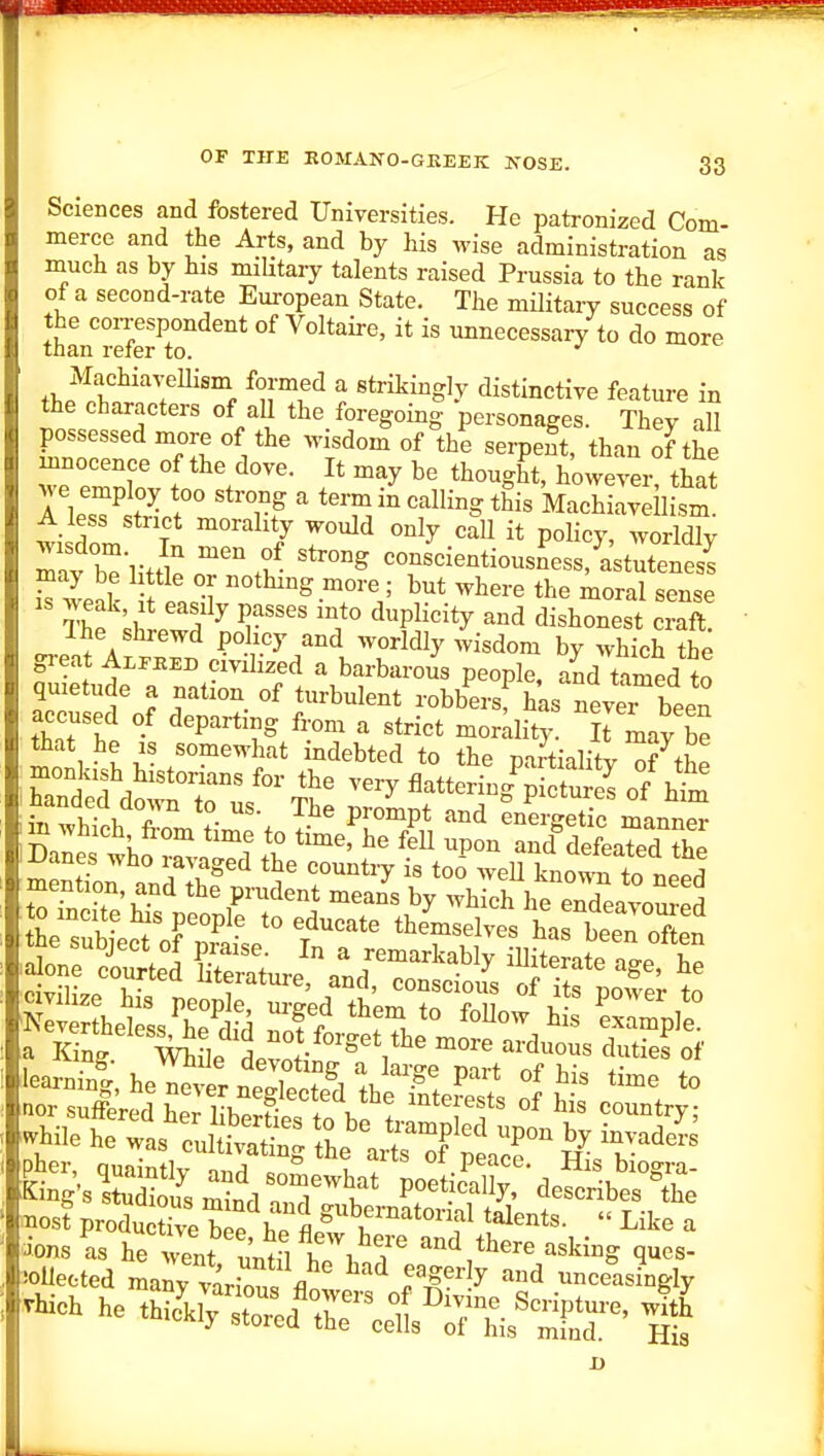 Sciences and fostered Universities. He patronized Com- merce and the Arts, and by his wise administration as much as by his mihtary talents raised Prussia to the rank of a second-rate European State. The militaiy success of than referT unnecessary to do more Machia^-ellism formed a strikingly distinctive feature in the characters of aU the foregoing personages. They all possessed more of the wisdom of the serpent, than of the innocence of the dove. It may be thought, however that we employ too strong a term in calling this Machiaveil sm A less strict morality would only call it policy, worldly mavr-litt: cons^cientiousn'ess,l;tren2 S we^k f it 1 nothing more • but where the moral sense IS weak It easily passes into duplicity and dishonest craft. Ihe shrewd policy and worldly wisdom by which the great Alpeed civilized a barbarous people, aid tamed to quietude a nation of turbulent robbersf has never been accused of departing from a strict mordity Jt may be that he is somewhat indebted to the partiality ^f the I Danes who mvaged the country i. to5 ,veU k„™n to „eed -ions is he went '^^^^ ^nd there asking ques- iollected many varion. fl T^''^^ ''''^ unceasingly vHieh he thi«cf r ^ His