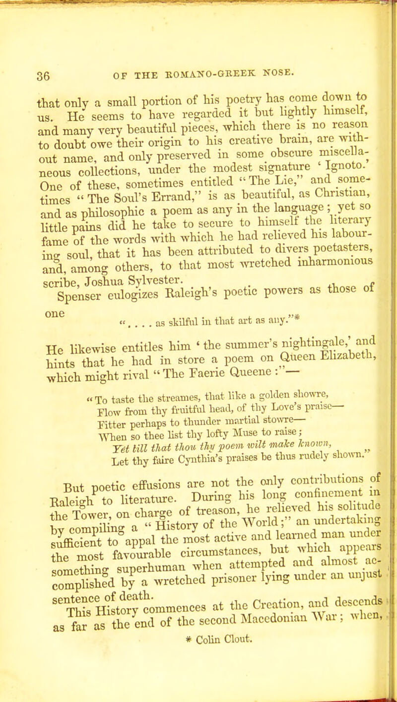 that only a small portion of his poetry has come down to us He seems to have regarded it but lightly himself, and many very beautiful pieces, which there is no reason to doubt owe their origin to his creative bram, are with- out name, and only preserved in some obscure miscella- neous collections, under the modest signature Ignoto. One of these, sometimes entitled The Lie, and some- times  The Soul's Errand, is as beautiful, as Christian, and as philosophic a poem as any in the language - yet so Httle pains did he take to secure to himselt the literarj feme oHhe words with which he had relieved his labour- incr soul, that it has been attributed to divers poetasters, and, among others, to that most wi-etched mharmonious scribe, Joshua Sylvester. _ „ „f Spenser eulogizes Raleigh's poetic powers as those ot « as skilful ill tliat art as any.* He likewise entitles him 'the summer's nightingale,'and hints that he had in store a poem on Queen Ehzabeth, which might rival The Faerie Queene : — To taste tlie streames, tliat lite a golden sliowre, Flow from thy frmtful head, of thy Love s praise- Fitter perhaps to thunder martial stowe— men so thee list thy lofty Muse to raise; nil that thou thy poem wilt make laioivn, Let thy faire Cyntliia's praises be thus rudely shouTi. But poetic effusions are not the only contributions of EaSh^ to literature. During his long -ofn^v^eni^ TnwPr on charc-e of treason, he relieved his solitude t coZuCa H^^^^^^ of an undertaking ^ffi w +n nr^Tial the most active and learned man under t^moft a3iJ^chcumstances, but which appears someThTnS superhuman when attempted and almost ac- complShed by a wretched prisoner lying under an unjust ''C'HSfcommences at the Creation, and descends as faJ the end of the second Macedonian War; when, # Colin Clout.