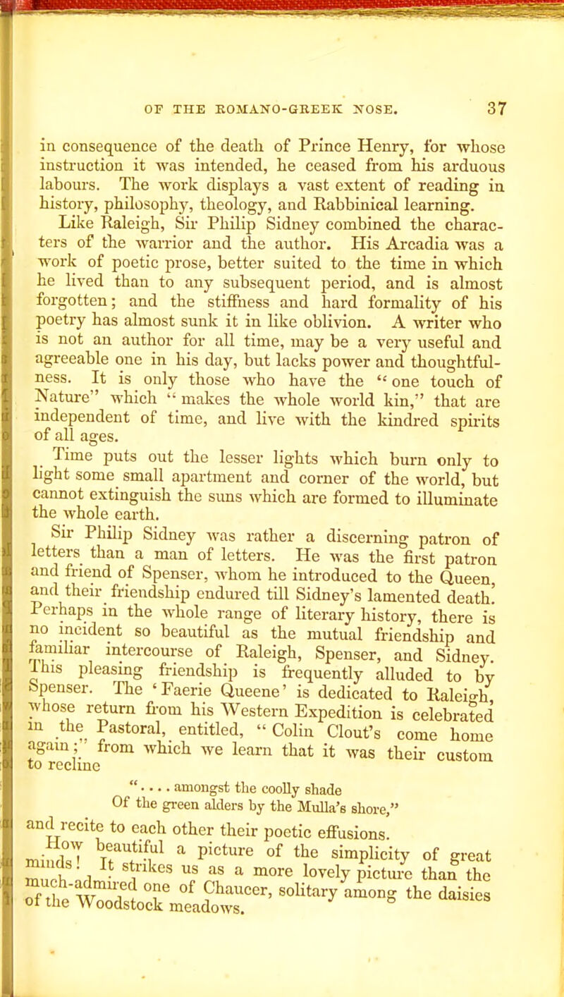 in consequence of the death of Prince Henry, for whose instruction it was intended, he ceased from his arduous labours. The work displays a vast extent of reading in history, philosophj% theology, and Rabbinical learning. Like Raleigh, Sir Philip Sidney combined the charac- ters of the warrior and the author. His Arcadia was a work of poetic prose, better suited to the time in which he lived than to any subsequent period, and is almost forgotten; and the stiffness and hard formality of his poetry has almost sunk it in like oblivion. A writer who is not an author for all time, may be a very useful and agreeable one in his day, but lacks power and thoughtful- ness. It is only those who have the  one touch of Nature which makes the Avhole world kin, that are independent of time, and live with the kindred spirits of all ages. Time puts out the lesser lights which burn only to light some small apartment and corner of the world, but cannot extinguish the suns which are formed to illuminate the whole earth. Sir Philip Sidney Avas rather a discerning patron of letters than a man of letters. He was the first patron and friend of Spenser, Avhom he introduced to the Queen, and their friendship endured till Sidney's lamented death.' Perhaps in the whole range of literary history, there is no incident so beautiful as the mutual friendship and famihar intercourse of Raleigh, Spenser, and Sidney. J. his pleasmg friendship is frequently alluded to bv Spenser. The 'Faerie Queene' is dedicated to Ralei-h whose return from his Western Expedition is celebrated in the Pastoral, entitled,  Colin Clout's come home again ; ■ from which we learn that it was their custom to reclme  amongst the coolly shade Of the green aklers by the Mulla's shore, and recite to each other their poetic efi-usions! mindsT n^'^^^ P^^^''^ «^ simplicity of great m lids! It strikes us as a more lovely pictm-e than the much-admu^d one of Chaucer, soUtaryliong the daisies of the Woodstock meadows. '^isiLt,