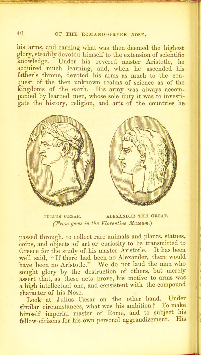 his arms, and earning what was then deemed the highest glory, steadily devoted himself to the extension of scientific knowledge. Under his revei-ed master Aristotle, he acquired much learning, and, when he ascended his father's throne, devoted his arms as much to the con- quest of the then unlcnown realms of science as of the kingdoms of the earth. His army Avas always accom- panied by learned men, whose sole duty it was to investi- gate the history, religion, and arts of the countries he JULIUS C.ESAE. ALEXANBEE THE GEEAT. (From gems in the Florentine Museim.) passed through, to collect rare animals and plants, statues, coins, and objects of art or curiosity to be transmitted to Greece for the study of his master Aristotle. It has been well said,  If there had been no Alexander, there would have been no Aristotle. We do not laud the man who sought glory by the destruction of others, but merely assert that, as these acts prove, his motive to arms was a high intellectual one, and consistent with the compound character of his Nose. Look at Julius Ctesar on the other hand. Under similar circumstances, what was his ambition ? To make himself imperial master of Rome, and to subject his fellow-citizens for his own personal aggrandizement. His