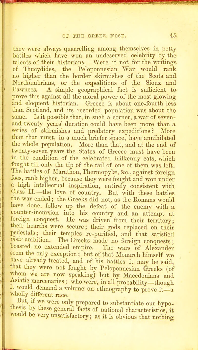 tuey were always quarrelling among themselves in petty battles which have won an imdesers'ed celebrity by the talents of their historians. Were it not for the writings of Thucydides, the Peloponnesian War would rank no higher than the border skirmishes of the Scots and Northumbrians, or the expeditions of the Sioux and Pawnees. A simple geographical fact is sxifficient to prove this against all the moral power of the most glowing and eloquent historian. Greece is about one-fourth less than Scotland, and its recorded population was about the same. Is it possible that, in such a corner, a war of seven- and-twenty years' duration could have been more than a series of skirmishes and predatory expeditions? More than that must, in a much briefer space, have annihilated the whole population. More than that, and at the end of twenty-seven years the States of Greece must have been in the condition of the celebrated Kilkenny cats, which fought till only the tip of the tail of one of them was left. The battles of Marathon, Thermopylas, &c., against foreign foes, rank higher, because they were fought and won under a high inteUectual inspiration, entirely consistent with Class II.—the love of country. But with these battles the war ended; the Greeks did not, as the Romans would have done, follow up the defeat of the enemy with a counter-incm-sion into his country and an attempt at foreign conquest. He was driven from their territory; theii- hearths were secure; their gods replaced on their pedestals; their temples re-purified, and that satisfied their ambition. The Greeks made no foreign conquests; boasted no extended empire. The wars of Alexander seem the only exception; but of that Monarch himself we have already treated, and of his battles it may be said, that they were not fought by Peloponnesian Greeks (of whom we are now speaking) but by Macedonians and Asiatic mercenaries; who were, in all probability—though It would demand a volume on ethnography to prove it—a wholly different race. But, if we Avere only prepared to substantiate our hypo- thesis by these general facts of national characteristics, it would be very unsatisfactory; as it is obvious that nothing