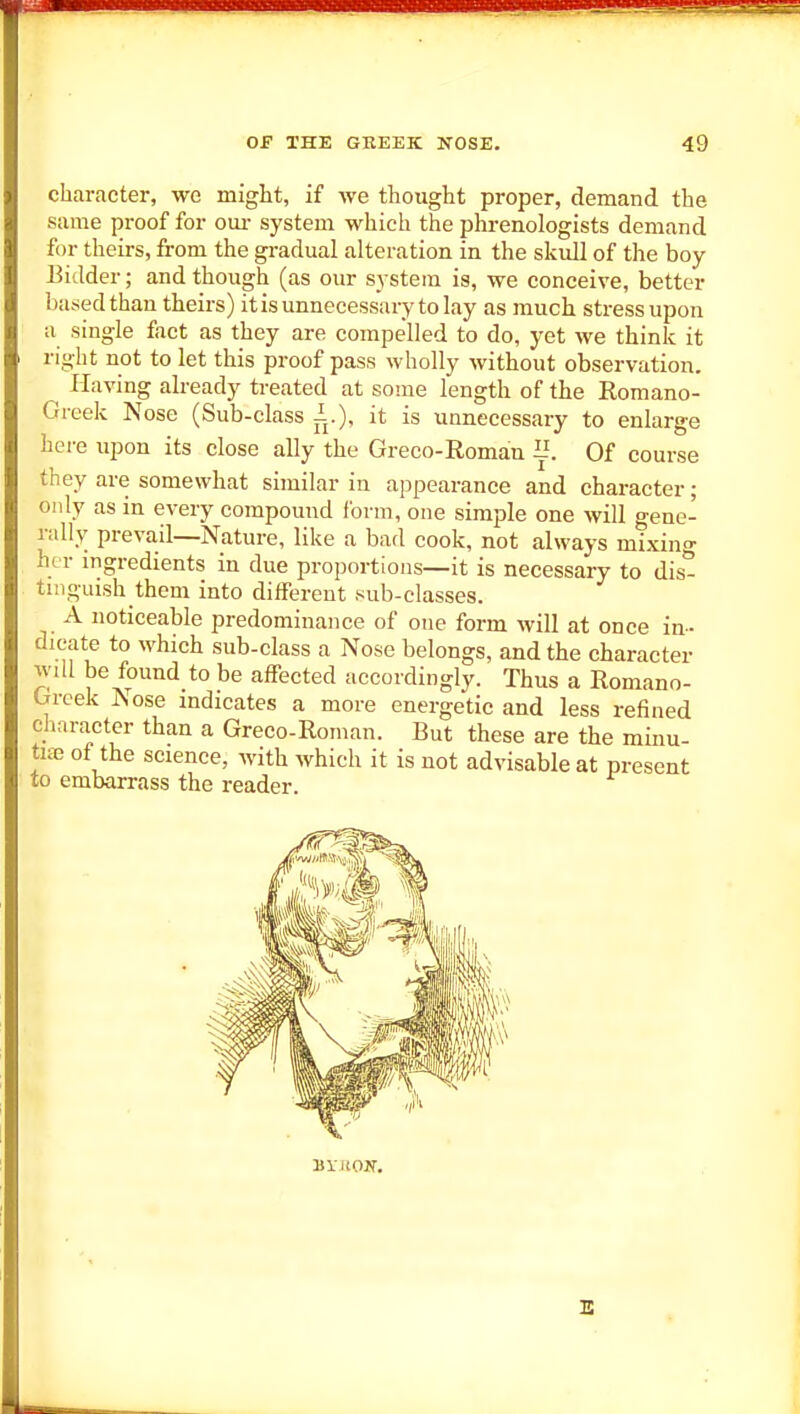 character, we might, if we thought proper, demand the same proof for om- system which the phrenologists demand for theirs, from the gi-adual alteration in the skidl of the boy bidder; and though (as our system is, we conceive, better based than theirs) it is unnecessary to lay as much stress upon a single fact as they are compelled to do, yet we think it right not to let this proof pass wholly without observation. ^ Having already treated at some length of the Romano- Greek Nose (Sub-class 1.), it is unnecessary to enlarge here upon its close ally the Greco-Romau 1'. Of course they are somewhat similar in appearance and character; only as in every compound form, one simple one will gene- rally prevail—Nature, like a bad cook, not always mixing her ingredients in due proportions—it is necessary to dis- tmguish them into different sub-classes. A noticeable predominance of one form Avill at once in- dicate to which sub-class a Nose belongs, and the character will be found to be affected accordingly. Thus a Romano- Greek Nose indicates a more energetic and less refined chnractcr than a Greco-Roman. But these are the minu- tife of the science, with which it is not advisable at present to embarrass the reader. E