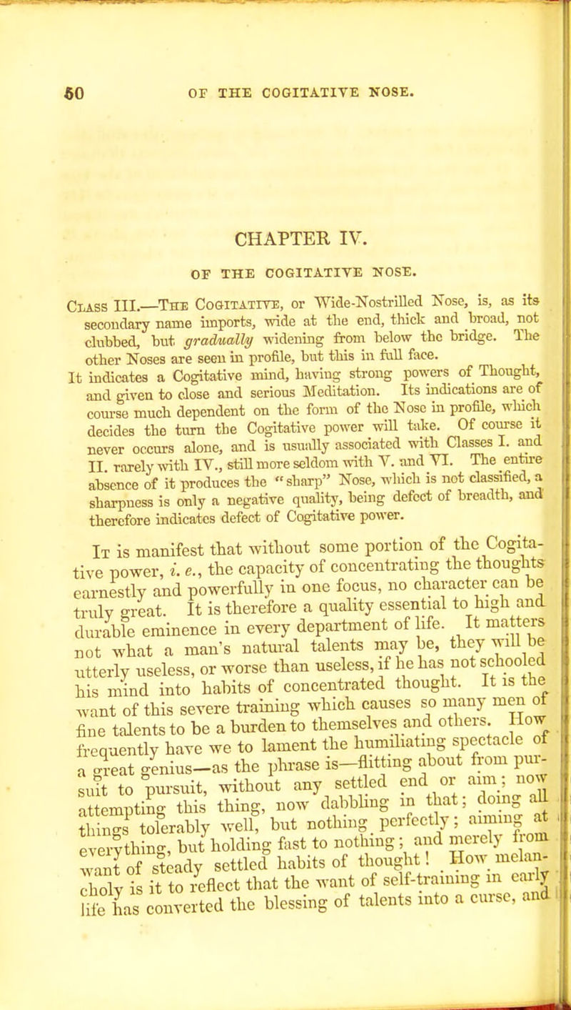 CHAPTER IV. OF THE COGITATIVE NOSE. CiASS III.—The Cogitatite, or Wide-Nostrilled Nose, is, as ite secoudary name imports, wide at the end, thick and broad, not dubbed, but gradually widening from below the bridge. The other Noses are seen in profile, but this in full face. It indicates a Cogitative uund, having strong powers of Thought, and given to close and serious Meditation. Its mdications are of course much dependent on the form of the Nose m profile, wliich decides the turn the Cogitative power will take. Of course it never occurs alone, and is usually associated with Classes I. and II rarely wth IV., still more seldom with V. Tuid VI. The entire absence of it produces the sharp Nose, wliich is not classified,a sharpness is only a negative quality, being defect of breadth, and therefore indicates defect of Cogitative power. It is manifest that witliout some portion of the Cogita- tive power, i. c, the capacity of concentrating the thoughts earnestly and powerfully in one focus, no character can be trulv ereat It is therefore a quality essential to high and durable eminence in every department of life. It matters not what a man's natm-al talents may be, they wiU be ntterly useless, or worse than useless, if he has not schoo ed his mind into habits of concentrated thought. It is the .vant of this severe training which causes so many men oi fine talents to be a burden to themselves and others How frequently have we to lament the humiliating spectacle of a great genius-as the phrase is-flittmg about from pur- suit to pursuit, mthout any sett ed end or aim; now attempting this thing, now dabbUng m that; doing all h ngs^oferably well, but nothing perfectly; aiming ^ eUrlthing, but holding fast to nothmg; and merely from want of steady settled habits of thought! Howmelan- rholy is it to zxflect that the want of self-trammg m eaalv Se has converted the blessing of talents mto a curse, and!