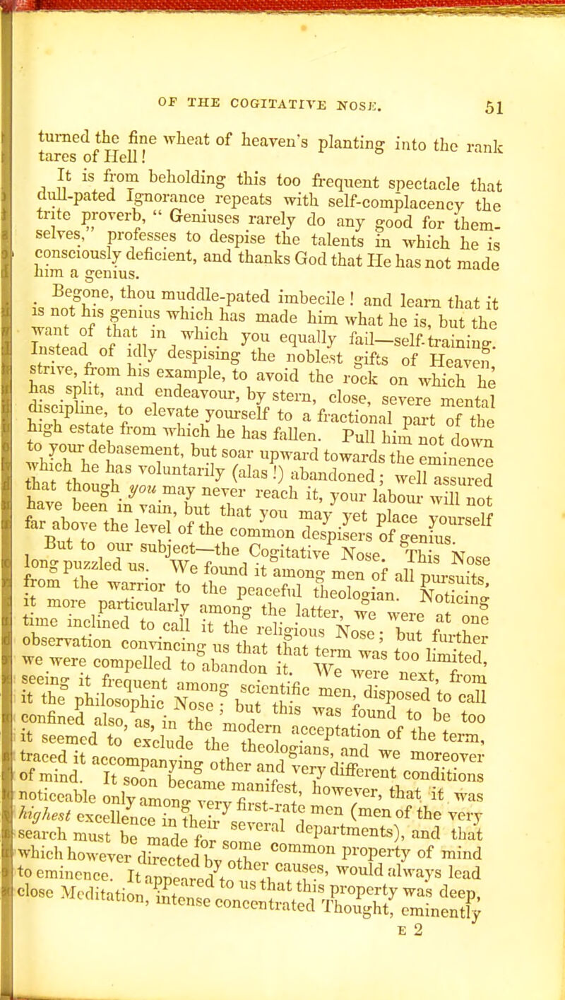 turned the fine wheat of heaven s planting into the rank tares of Hell! It is from beholding this too frequent spectacle that diill-pated Ignorance repeats with self-complacencv the trite proverb,  Geniuses rarely do any good for them- selves, professes to despise the talents in which he is consciously deficient, and thanks God that He has not made him a genius. _ Begone, thou muddle-pated imbecile ! and learn that it w-inf o/'tf.?' '^'^ ^™ ^^^^t he is, but the ' wlrl nf ll'.'^-'-^ ^? •^l''^^' fail-self-training. Instead of idly despismg the noble.st gifts of Heaven strive, from his example, to avoid the rock on which he has split, and endeavour, by stern, close, severe mental discipline, to elevate yourself to a fractional part of the high estate from which he has faUen. PuH hiij not down tUrh A 'r*' ^* ^P^-^^ towards the eminenee tune mchned to call it the religious NoTe- but observation convincino-ng that ihnt L ' put frirther we were compelled to^ab^n^^* T wT::^.^^'^ noticeable onlyJlt^W 'T^' -as search must be made fn./ departments , and that which howeve7dScfbv o r ^^^^'^^ to eminence. It appe'Jed^tr i^^^^^ would always lead