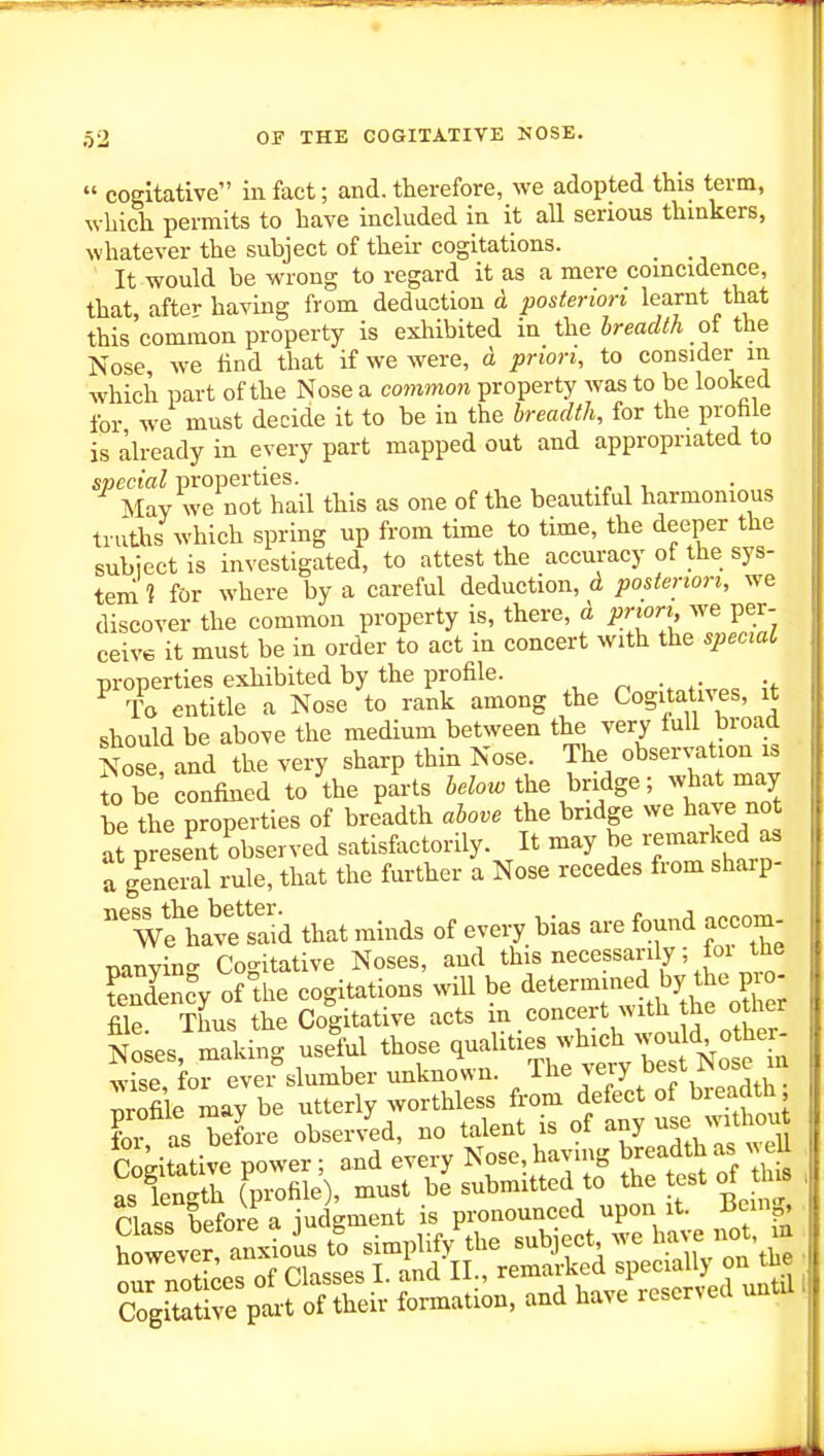  cogitative in fact; and. therefore, we adopted this term, which permits to have included in it all serious thinkers, whatever the subject of their cogitations. _ It would be wrong to regard it as a mere coincidence, that after having from deduction ci posteriori learnt that this'common property is exhibited in the breadth oi the Nose, we find that if we were, a prion, to consider m which part of the Nose a common property was to be looked for we must decide it to be in the breadth, for the profale is already in every part mapped out and appropriated to ^^ Mav we Mt'hail this as one of the beautiful harmonious truths which spring up from time to time, the deeper the subiect is investigated, to attest the accuracy of the sys- tem ? for where by a careful deduction, d, posteriori, we discover the common property is, there, d prion we per- ceive it must be in order to act in concert with the specxaL properties exhibited by the profile. To entitle a Nose to rank among the Cogitatives, it should be above the medium between the very full broad Nose and the very sharp thin Nose. The observation is fo be confined to the parts i.W the bridge; what may be the properties of breadth above the bridge we have not at present observed satisfactorily. It may be remarked as a gS rule, that the further a Nose recedes from sharp-  wfhave Sd that minds of every bias are found accom- nanvine Co-itative Noses, and this necessarily; toi tne Snrcy o? the cogitations will be determined by the p^^ file Thus the Cogitative acts m concert with the other SLs, making usell t^ose qualit.-^^^^^ worthies fr^^St of breadth; ?oi as ™efor? obser/ed, no talent is of any use withou