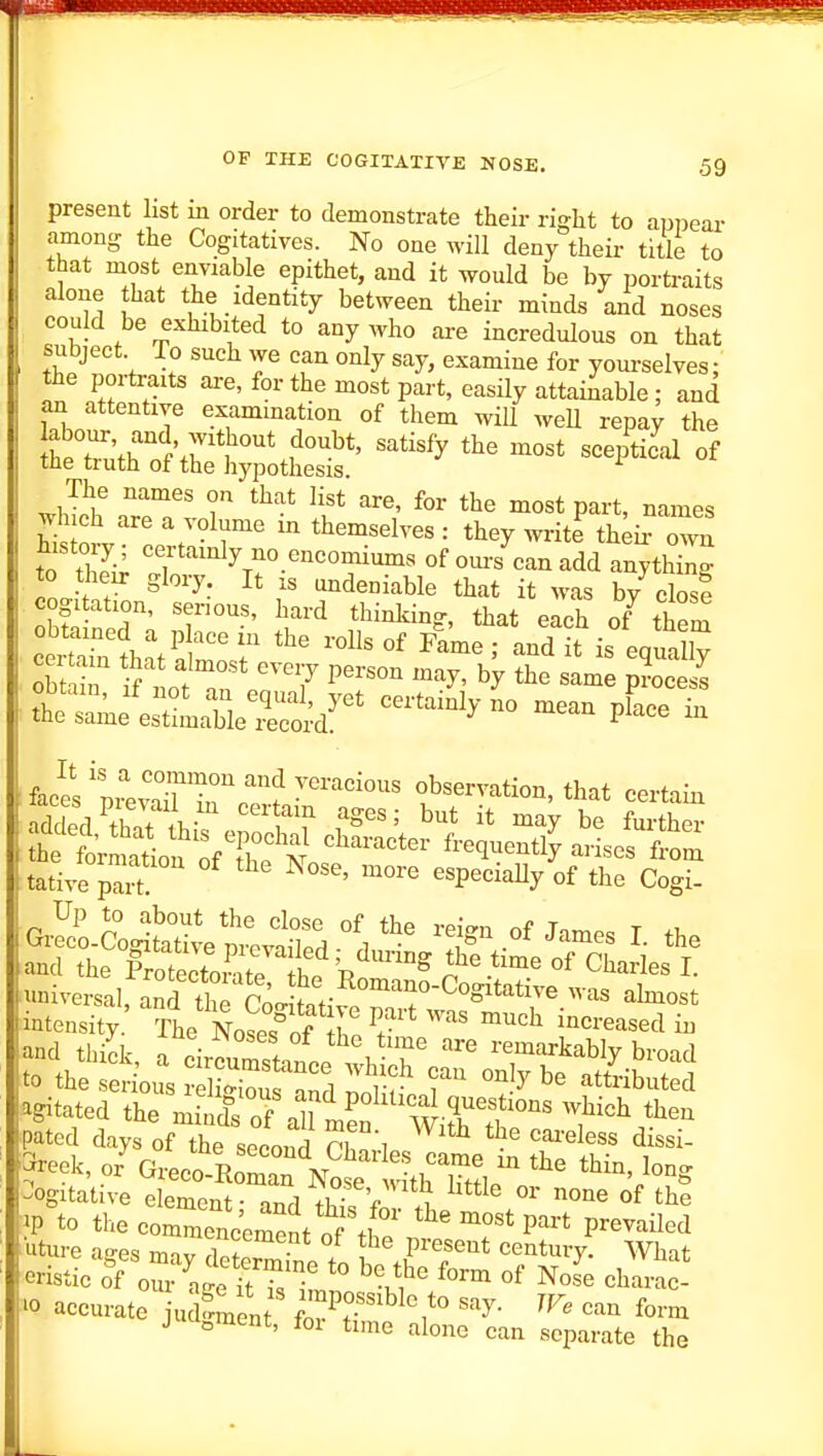 present list in order to demonstrate their ri^ht to appear among the Cogitatives. No one will deny their title to that most enviable epithet, and it would be by portraits alone that the identity between their minds and noses could be exhibited to any who are incredulous on that subject To such we can only say, examine for yourselves: the portraits are, for the most part, easily attainable; and an attentive exammation of them wiU weU repa^ the -^'-'y -iSi-^ of The names on that list are, for the most part, names WoJv''' '7°^r' '^'^^^^^'^^ ■■ they write thk own history ; certainly no encomiums of ours can add anything to their glory It is undeniable that it was by close cogitation, serious, hard thinking, that each of^ theS cotr^h^tSmoT ^^ - ^<J-% th'rme^'es^ttaW^^^^^^ ''''^^'y - fJl 'n 'T''?'' ''^ veracious observation, that certain tative pa^ ' ^^'^ ''^''^^Y «f the Cogi- foek, o/Greco R San ^^^^^^^^^^^ Cogitative element- and XI V one of the ■P to the commencement of tl '^'^ostpavt prevailed ■^iture ages m-iv rw! • / P''^'^'^^ century. AVhat eristic of o^^^^age itTs^imrT ^'l^^' ^^^--c '0 accurate juSnent }^^°'''^^'say. JF. can form J lu^ment, for time alone can separate the