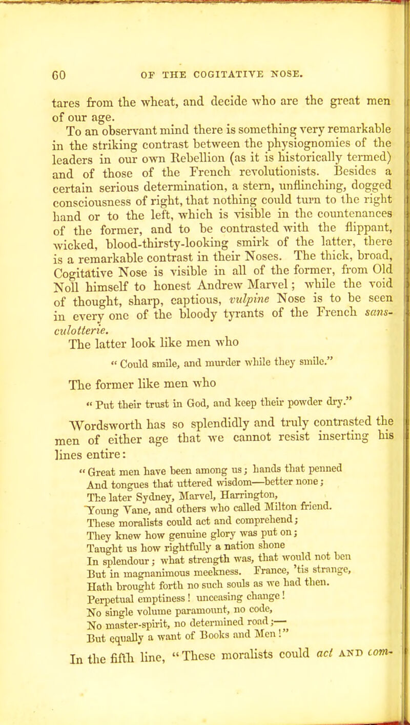 tares from the wheat, and decide who are the great men of our age. To an observant mind there is something very remarkable in the striking contrast between the physiognomies of the leaders in our own Rebellion (as it is historically termed) and of those of the French revolutionists. Besides a certain serious determination, a stem, unflinching, dogged consciousness of right, that nothing could turn to the right hand or to the left, which is visible in the coimtenances of the former, and to be contrasted with the flippant, wicked, blood-thirsty-looking smirk of the latter, there is a remarkable contrast in their Noses. The thick, broad. Cogitative Nose is visible in all of the former, from Old Noll himself to honest Andrew Marvel; while the void of thought, sharp, captious, vulpine Nose is to be seen in every one of the bloody tyrants of the French sans- culotterie. The latter look like men who  Could smile, and murder while they smile. The former like men who  Put their trust in God, and keep theii- powder dry. Wordsworth has so splendidly and truly contrasted the men of either age that we cannot resist inserting his lines entire:  Great men have been among us; hands that penned And tongues that uttered wisdom—^better none; The later Sydney, Marvel, Harrington, Young Vane, and others who called Milton friend. lliese moralists could act and comprehend; They knew how genuine glory was put on j Taught us how rightfully a nation shone In splendour; what strength was, that would not hen But in magnanimous meekness. France, 'tis strange. Hath brought forth no such souls as we had then. Perpetual emptiness ! unceasing change! No single volume paramount, no code, No master-spu-it, no determined road ;— But eq^iially a want of Books and Men! In the fiflTi line,  These moralists could act and com-