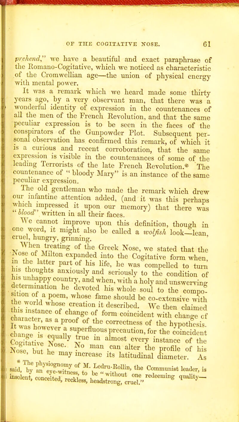 prelmul M'e have a beautiful and exact paraphrase of the Romano-Cogitative, whicli we noticed as characteristic of the Cromwellian age—the union of physical energy with mental power. It was a remark which Ave heard made some thirty years ago, by a very observant man, that there was a wonderful identity of expression in the countenances of all the men of the French Eevolution, and that the same peculiar expression is to be seen in the faces of the conspirators of the Gunpowder Plot. Subsequent per- sonal obsers'ation has confirmed this remark, of which it IS a curious and recent corroboration, that the same expression is visible in the countenances of some of the leadmg Terrorists of the late French Eevolution.* The countenance of  bloody Mary is an instance of the same peculiar expression. The old gentleman who made the remark which drew our mfantme attention added, (and it was this perhaps which impressed it upon our memory) that there was blood- written in all their faces. We cannot improve upon this definition, though in one word, it might also be called a tvolAsh look—lean cruel, hungiy, grinning. ?W n?MT^° °^ the Greek Nose, we stated that the f>ose of Milton expanded into the Cogitative form when in the la ter part of his life, he was'eompeUed to iSu his thoughts anxiously and seriously to the condition of his unhappy country, and when, with a holy and unswerving determination he devoted his whole soi to the compo^ sition of a poem, whose fame should be co-extensive with the world whose creation it described. We then claimed this instance of change of form coincident with chanTof character, as a proof of the correctness of the hypothesis aTg^rrouaiivT' r^'^*^' CoStative T ^ ^'^ ^^''^ ^^'T instance of the Nose but '^ -'^ 1*^^ profile of his iNose, but he may increase its latitudinal diameter. As insolent! conXril: i:^:^^^^''-^'