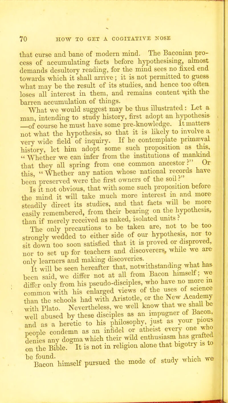 that curse and bane of modern mind. The Baconian pro- cess of accumulating facts before hypothesising, abnost demands desultory reading, for the mind sees no fixed end towards which it shall ai-rive ; it is not permitted to guess what may be the result of its studies, and hence too often loses all interest in them, and remams content xyith the barren accumulation of things. What we would suggest may be thus illustrated: Let a man, intending to study history, first adopt an hyiiothesis of course he must have some pre-knowledge. It matters not what the hypothesis, so that it is Ukely to involve a very wide field of inquiry. If he contemplate prunaeval history, let him adopt some such proposition as this, « Whether we can infer torn, the institutions of mankind that they all spring from one common ancestor \ Or this,  AVhether any nation whose national records have been preserved were the fii'st owners of the soil ? Is it not obvious, that with some such proposition before the mind it wiU take much more interest in and more steadily direct its studies, and that facts wiU be more easily remembered, from their bearing on the hypothesis, than if merely received as naked, isolated units ? The only precautions to be taken are, not to be too stron-ly wedded to either side of our hypothesis, nor to sit down too soon satisfied that it is proved or disproved, nor to set up for teachers and discoverers, while we are only learners and making discoveries. , x i,„. it will be seen hereafter that, notwithstanding what has been said, we dilfer not at all from Bacon himself; ^ye difi-er only from his pseudo-disciples, who have no more in common with his enlarged views of the iises of saence than the schools had with Ai-istotle, or the New Academy with Plato. Nevertheless, we well know that we shaU be well abused by these disciples as an impugner of iSacon and as a heretic to his philosophy, just as your pious people condemn as an infidel or atheist eveiy one who denies any dogma which theii- wild enthusiasm has grafted on the Bible. It is not in religion alone that bigotiy is to ^^Bacon himself pursued the mode of study which we