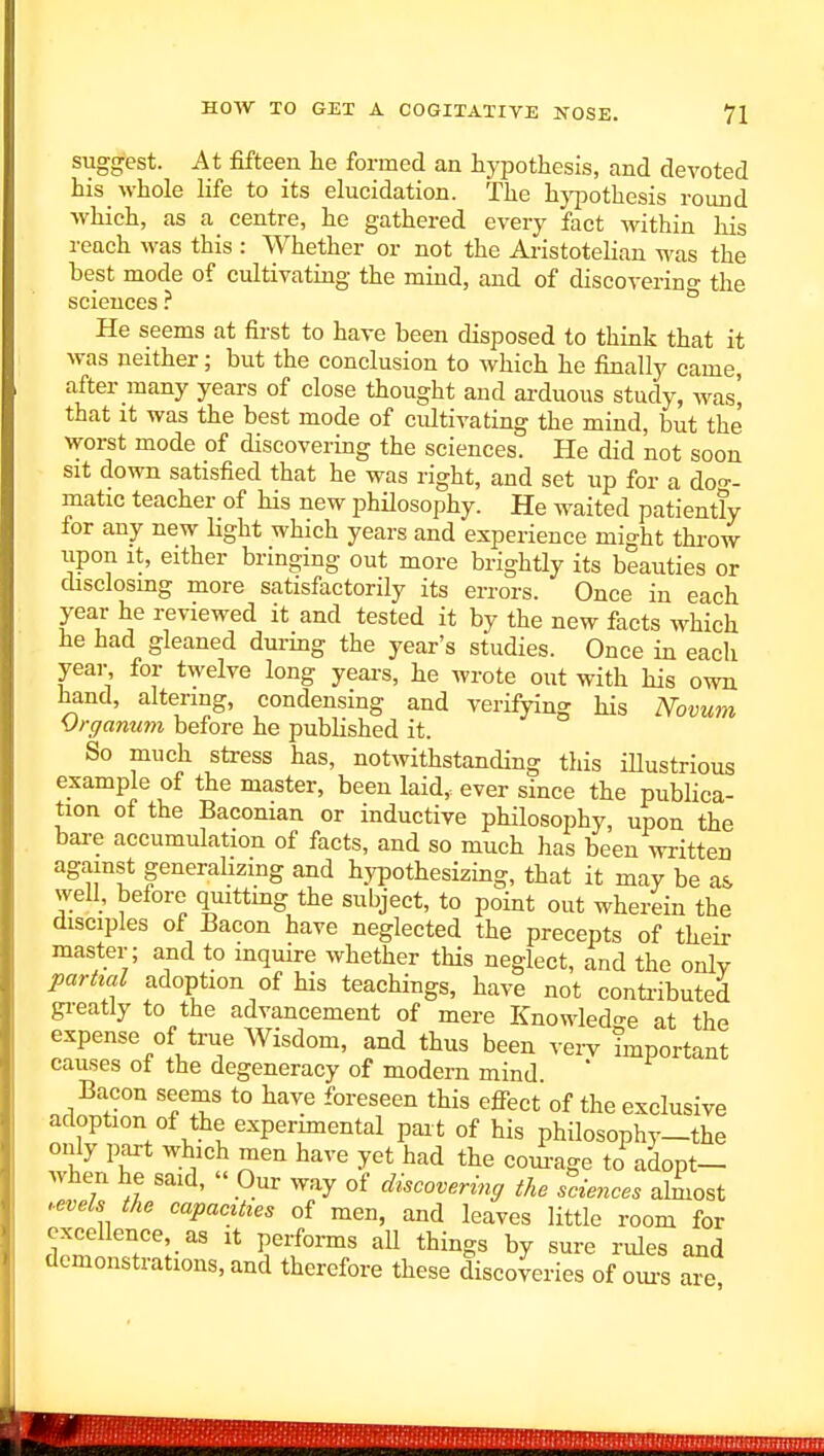 suggest. At fifteen he formed an hypothesis, and devoted his whole life to its elucidation. The hj'pothesis round which, as a centre, he gathered every fact within liis reach M'as this : Whether or not the Aristotelian was the best mode of cultivating the mind, and of discoverino- the sciences ? He seems at first to have been disposed to think that it was neither; but the conclusion to which he finally came, after many years of close thought and arduous study, yvas, that it was the best mode of cultivating the mind, but the worst mode of discovering the sciences. He did not soon sit down satisfied that he was right, and set up for a doo-- matic teacher of his new philosophy. He waited patiently for any new light which years and experience might throw iipon It, either bringing out more brightly its beauties or disclosing more satisfactorily its errors. Once in each year he reviewed it and tested it by the new facts which he had gleaned during the year's studies. Once in each year for twelve long years, he wrote out with his own hand, altering, condensing and verifying his Novum SJrgammi before he published it. So much stress has, notwithstanding this illustrious example of the master, been laid, ever since the publica- tion of the Baconian or inductive philosophy, upon the bare accumulation of facts, and so much has been written against generalizing and hypothesizing, that it may be a& well, before quittmg the subject, to point out wherein the disciples of Bacon have neglected the precepts of their master; and to inquire whether this neglect, and the only partial adoption of his teachings, have not contributed gi-eatly to the advancement of mere Knowledo-e at the expense of true Wisdom, and thus been vei-y important causes of the degeneracy of modern mind Bacon seems to have foreseen this effect of the exclusive adoption of the experimental pai t of his philosophy_the only part which men have yet had the courage to adopt- when he said,  Our way of discovering the sciences almost .evels the capacities of men, and leaves little room for excellence as it performs aU things by sure rules and clemonstratious,and therefore these discoveries of ovu-s are