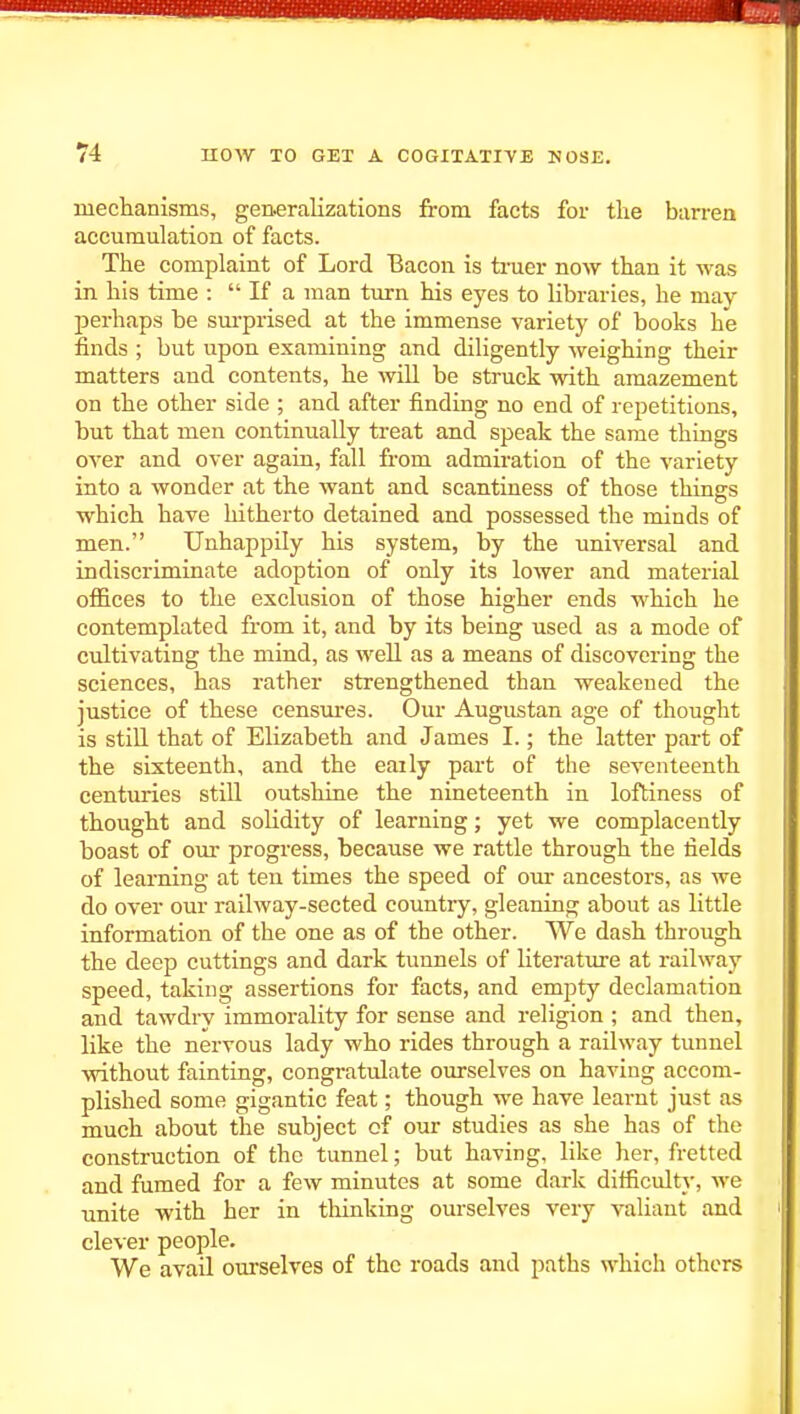 meclianisms, generalizations from facts for the barren accumulation of facts. The complaint of Lord Bacon is truer now than it was in his time :  If a man turn his eyes to libraries, he may perhaps be sm-prised at the immense variety of books he finds ; but upon examining and diligently weighing their matters and contents, he will be struck with amazement on the other side ; and after finding no end of repetitions, but that men continually treat and speak the same things over and over again, fall from admiration of the variety into a wonder at the want and scantiness of those things which have hitherto detained and possessed the minds of men. Unhappily his system, by the universal and indiscriminate adoption of only its lower and material offices to the exclusion of those higher ends which he contemplated from it, and by its being used as a mode of cultivating the mind, as well as a means of discovering the sciences, has rather strengthened than weakened the justice of these censures. Our Augustan age of thought is still that of Elizabeth and James I.; the latter part of the sixteenth, and the eaily part of the seventeenth centuries still outshine the nineteenth in loftiness of thought and solidity of learning; yet we complacently boast of our progress, because we rattle through the fields of learning at ten times the speed of our ancestors, as we do over our railway-sected country, gleaning about as little information of the one as of the other. We dash through the deep cuttings and dark tunnels of literature at railway speed, taking assertions for facts, and empty declamation and tawdry immorality for sense and religion ; and then, like the nervous lady who rides through a railway tunnel without fainting, congratulate ourselves on having accom- plished some gigantic feat; though we have learnt just as much about the subject of our studies as she has of the construction of the tunnel; but having, like her, fretted and fumed for a few minutes at some dark difficulty, we unite with her in tliinking om-selves very valiant and clever people. We avail ourselves of the roads and paths which others