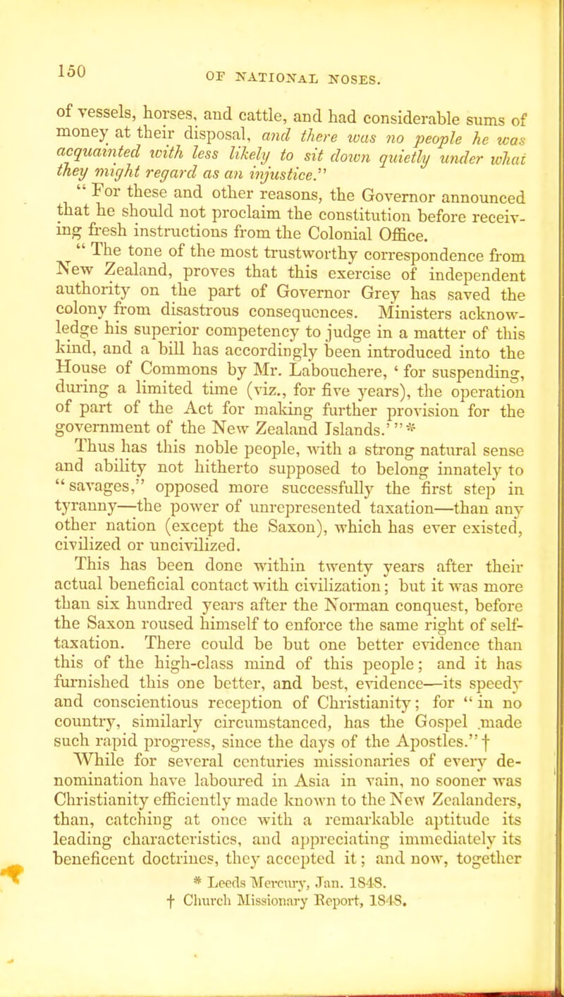 OF NATIOJTAL NOSES. of vessels, horses, and cattle, and had considerable sums of money at their disposal, and there was no people he was acquainted ivith less likely to sit down quietly under what they might regard as an injustice.'  For these and other reasons, the Governor announced that he should not proclaim the constitution before receiv- ing fresh instructions from the Colonial Office. The tone of the most trustworthy correspondence from New Zealand, proves that this exercise of independent authority on the part of Governor Grey has saved the colony from disastrous consequences. Ministers acknow- ledge his superior competency to judge in a matter of this kind, and a bill has accordingly been introduced into the House of Commons by Mr. Labouchere, ' for suspending, dm-ing a limited time (viz., for five years), the operation of part of the Act for making further provision for the government of the New Zealand Islands.'* Thus has this noble people, AAdth a strong natural sense and ability not hitherto supposed to belong innately to savages, opposed more successfully the first step in tyranny—the power of unrepresented taxation—than any other nation (except the Saxon), which has ever existed, civilized or uncivilized. This has been done within twenty years after their actual beneficial contact with civilization; but it Avas more than six hundred years after the Norman conquest, before the Saxon roused himself to enforce the same right of self- taxation. There could be but one better CAidence than this of the high-class mind of this people; and it has fui-nished this one better, and best, evidence—its speedy and conscientious reception of Christianity; for in no country, similarly circumstanced, has the Gospel .made such rapid progress, since the days of the Apostles. f While for several centuries missionaries of eveiy de- nomination have laboiu-ed in Asia in vain, no sooner was Christianity efficiently made known to the Nc^v Zcalanders, than, catching at once with a remarkable aptitude its leading characteristics, and appreciating immediately its beneficent doctrines, they acce^jtcd it; and now, together * Leeds Mei-ciu-y, Jan. 1848. f Church INlissioiiary Report, 1848.