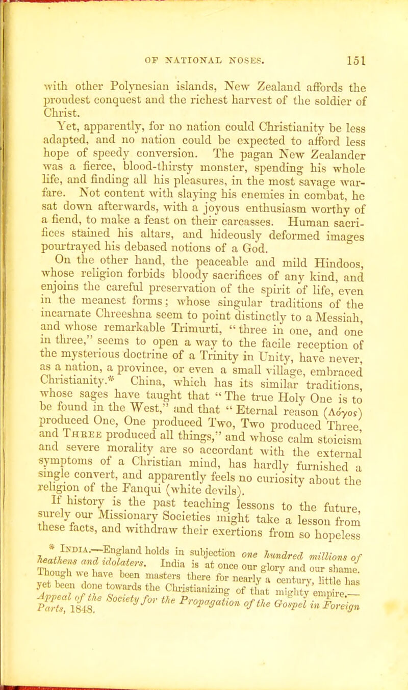 with other Polynesian islands, New Zealand affords the proudest conquest and the richest harvest of the soldier of Christ. Yet, apparently, for no nation could Christianity be less adapted, and no nation could be expected to afford less hope of speedy conversion. The pagan New Zealander was a fierce, blood-thii-sty monster, spending his whole life, and finding all his pleasures, in the most savage war- fare. Not content with slaying his enemies in combat, he sat down afterwards, with a joyous enthusiasm worthy of a fiend, to make a feast on their carcasses. Human sacri- fices stained his altars, and hideously deformed imao-es pourtrayed his debased notions of a God. * On the other hand, the peaceable and mild Hindoos, whose religion forbids bloody sacrifices of any kind, and enjoins the careful preservation of the spirit of life, even in the meanest forms; whose singular traditions of the mcarnate Chreeshna seem to point distinctly to a Messiah, and whose remarkable Trimiu'ti,  three in one, and one m thi-ee, seems to open a way to the facile reception of the mysterious doctrine of a Trinity in Unity, have never as a nation, a province, or even a small village, embraced Christianity.* China, which has its similar traditions whose sages have taught that  The true Holy One is to be found ni the West, and that  Eternal reason (A6yo,) produced One, One produced Two, Two produced Three and Three produced all things, and whose calm stoicism and severe morality are so accordant with the external symptoms of a Christian mind, has hardly fm-nished a single convert, and apparently feels no curiosity about the rehgion of the Fanqui (white devils). If history is the past teaching lessons to the future surely our Missionary Societies might take a lesson from these facts, and withdraw their exertions from so hopeless w/'''''^Twfr^^°'T'^ ^'f''=<=«°» one hundred millions of T^athens and idolaters. India is at once our glory and our shame Though 1 been masters there for nearty a century, lit c lm^ ye been done towards the Clu-iBtianizmg of that mighty empire _