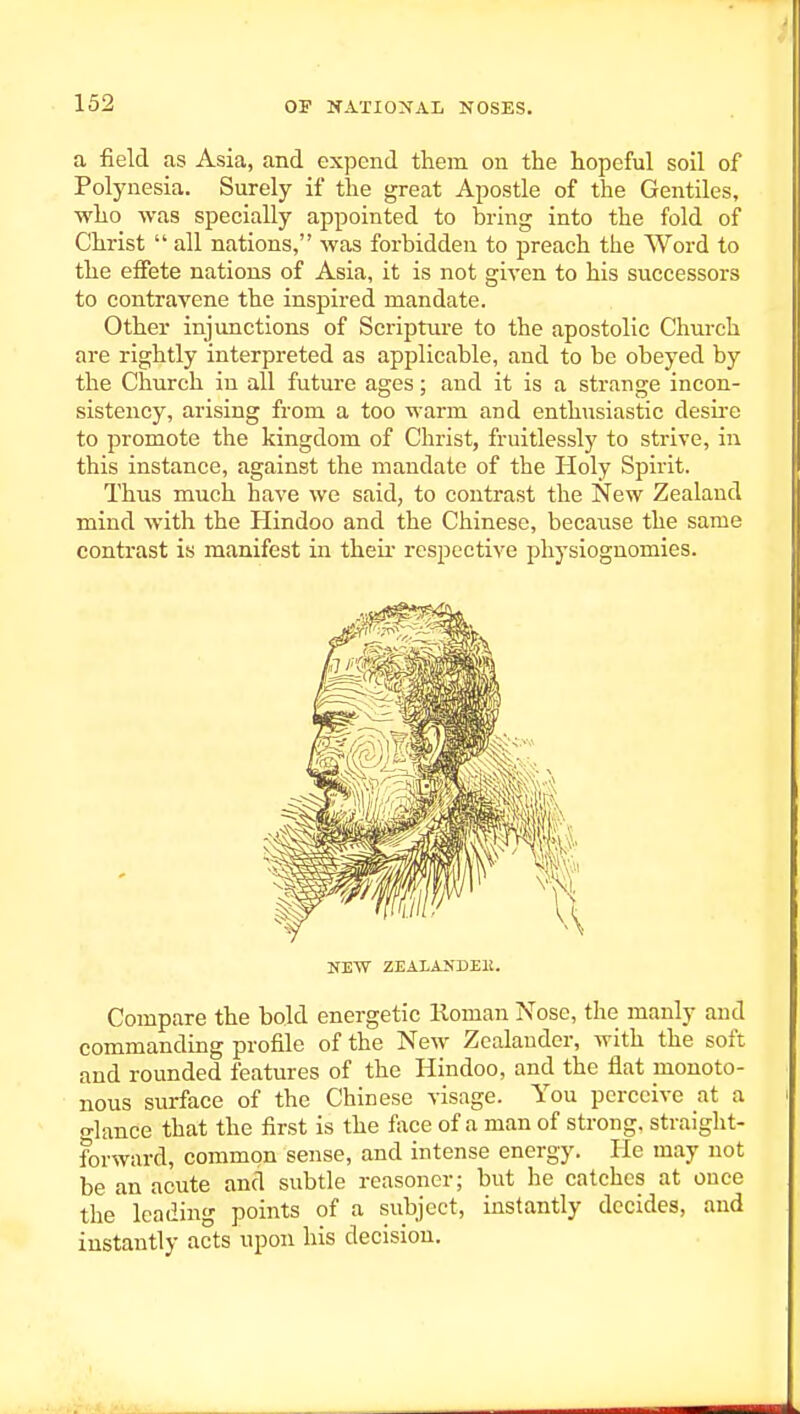 a field as Asia, and expend them on the hopeful soil of Polynesia. Surely if the great Apostle of the Gentiles, who was specially appointed to bring into the fold of Christ  all nations, was forbidden to preach the Word to the effete nations of Asia, it is not given to his successors to contravene the inspired mandate. Other injunctions of Scripture to the apostolic Church are rightly interpreted as applicable, and to be obeyed by the Church in all future ages; and it is a strange incon- sistency, arising from a too warm and enthusiastic desu-e to promote the kingdom of Christ, fruitlessly to strive, in this instance, against the mandate of the Holy Spirit. Thus much have we said, to contrast the New Zealand mind with the Hindoo and the Chinese, because the same contrast is manifest in theu- respective jjliysiognomies. NEW ZEALANDEll. Compare the bold energetic lloman Nose, the manly and commanding profile of the New Zealaudcr, with the soft and rounded features of the Hindoo, and the flat monoto- nous surface of the Chinese visage. You perceive at a o-lance that the first is the face of a man of strong, straight- forward, common sense, and intense energy. He may not be an acute and subtle reasoner; but he catches at once the leading points of a subject, instantly decides, and instantly acts upon his decision.