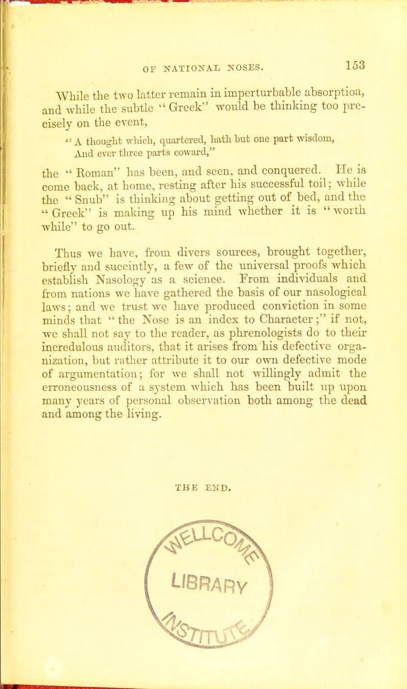 While the two latter remain in impertm-bable absorptioa, and while the subtle  Greek would be thinking too pre- cisely on the event, '•' A thouglit which, quai-tered, hath hut one part wisdom. And ever three parts coward, the  Roman has been, and seen, and conquered. He is come back, at home, resting after his successful toil; while the  Snub is thinking about getting out of bed, and the  Greek is making up his mind whether it is  worth while to go out. Thus we have, from divers sources, brought together, briefly and succintly, a few of the universal proofs which establish Nasology as a science. From individuals and fi-om nations we have gathered the basis of our nasological laws; and we trust we have produced conviction in some minds that the Nose is an index to Character; if not, we shall not say to the reader, as phrenologists do to their incredulous auditors, that it arises from his defective orga- nization, but rnther attribute it to our own defective mode of argumentation; for we shall not willingly admit the erroneousness of a system which has been built up upon many years of personal observation both among the dead and among the living. THE EKD.