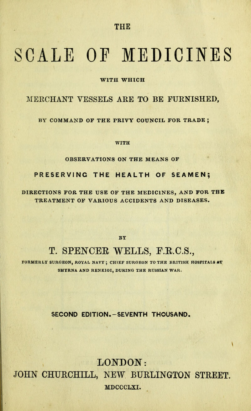 SCALE OF MEDICINES WITH WHICH MERCHANT VESSELS ARE TO BE FURNISHED, BY COMMAND OF THE PRIVY COUNCIL FOR TRADE J WITH OBSERVATIONS ON THE MEANS OF PRESERVING THE HEALTH OF SEAMEN; DIRECTIONS FOR THE USE OF THE MEDICINES, AND FOR THE TREATMENT OF VARIOUS ACCIDENTS AND DISEASES. BY T. SPENCEE WELLS, E.E.C.S., FORMERLY SURGEON, ROYAL NAVY; CHIEF SURGEON TO THE BRITISH HOSPITALS AC SMYRNA AND RENKIOI, DURING THE RUSSIAN WAR. SECOND EDITION.-SEVENTH THOUSAND. LONDON: JOHN CHURCHILL, NEW BURLINGTON STREET. MDCCCLXI.