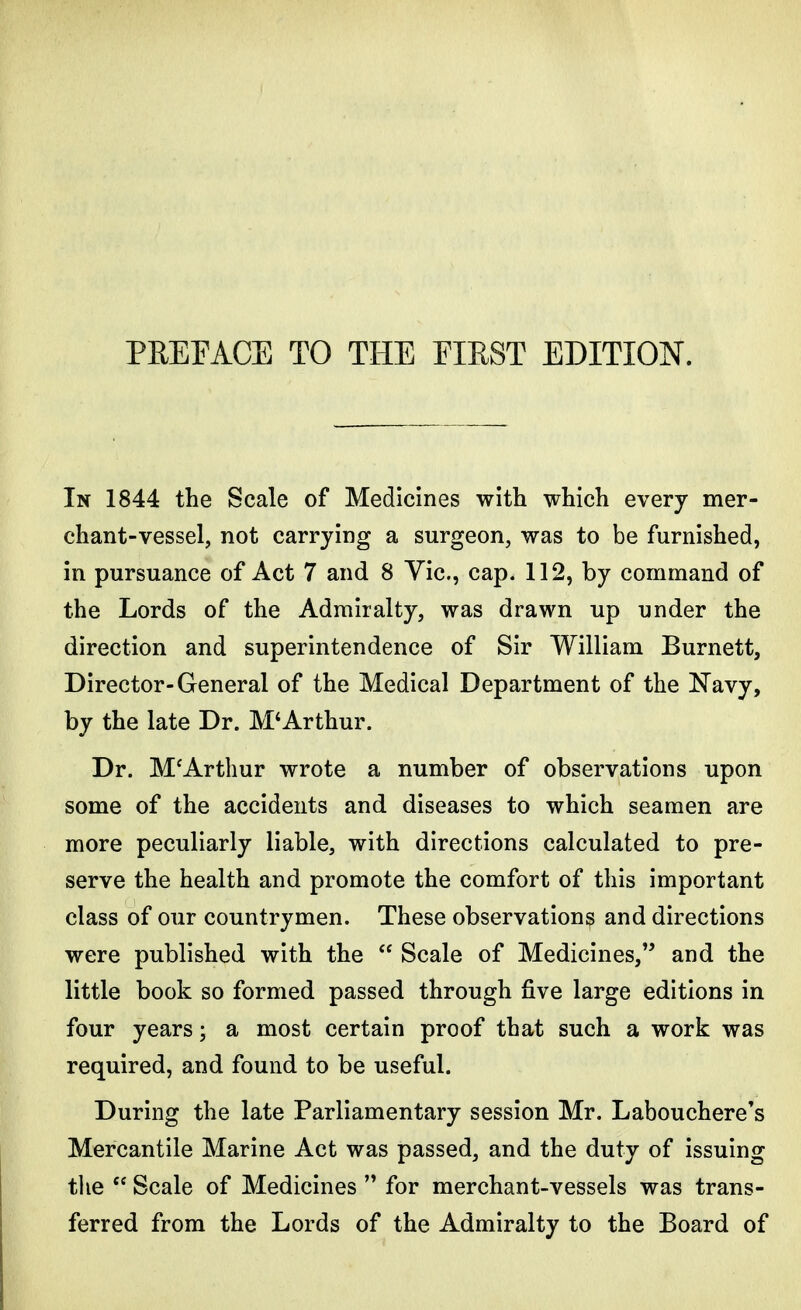 In 1844 the Scale of Medicines with which every mer- chant-vessel, not carrying a surgeon, was to be furnished, in pursuance of Act 7 and 8 Vic, cap. 112, by command of the Lords of the Admiralty, was drawn up under the direction and superintendence of Sir William Burnett, Director-General of the Medical Department of the Navy, by the late Dr. M*Arthur. Dr. MfArthur wrote a number of observations upon some of the accidents and diseases to which seamen are more peculiarly liable, with directions calculated to pre- serve the health and promote the comfort of this important class of our countrymen. These observations and directions were published with the  Scale of Medicines, and the little book so formed passed through five large editions in four years; a most certain proof that such a work was required, and found to be useful. During the late Parliamentary session Mr. Labouchere's Mercantile Marine Act was passed, and the duty of issuing the  Scale of Medicines  for merchant-vessels was trans- ferred from the Lords of the Admiralty to the Board of