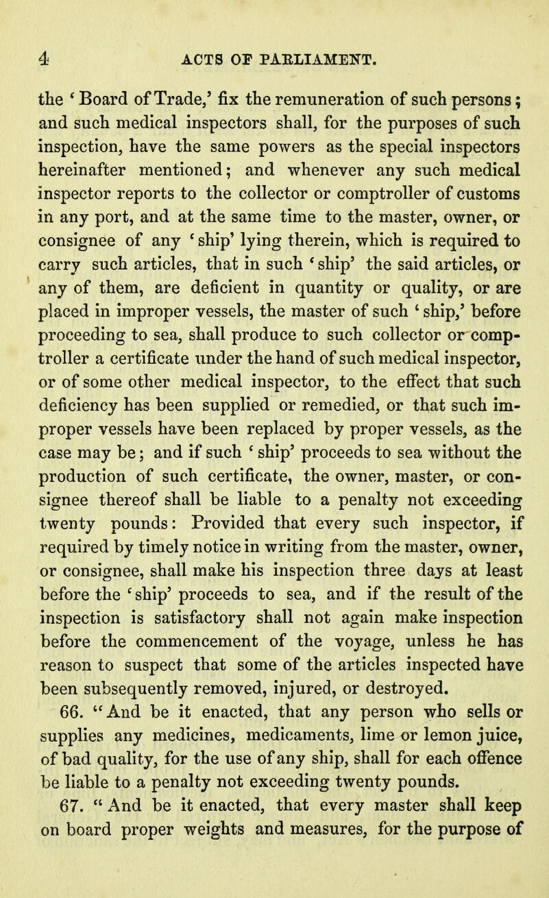 the ' Board of Trade/ fix the remuneration of such persons; and such medical inspectors shall, for the purposes of such inspection, have the same powers as the special inspectors hereinafter mentioned; and whenever any such medical inspector reports to the collector or comptroller of customs in any port, and at the same time to the master, owner, or consignee of any ' ship' lying therein, which is required to carry such articles, that in such ' ship5 the said articles, or any of them, are deficient in quantity or quality, or are placed in improper vessels, the master of such 4 ship/ before proceeding to sea, shall produce to such collector or comp- troller a certificate under the hand of such medical inspector, or of some other medical inspector, to the effect that such deficiency has been supplied or remedied, or that such im- proper vessels have been replaced by proper vessels, as the case may be; and if such ' ship5 proceeds to sea without the production of such certificate, the owner, master, or con- signee thereof shall be liable to a penalty not exceeding twenty pounds: Provided that every such inspector, if required by timely notice in writing from the master, owner, or consignee, shall make his inspection three days at least before the c ship5 proceeds to sea, and if the result of the inspection is satisfactory shall not again make inspection before the commencement of the voyage, unless he has reason to suspect that some of the articles inspected have been subsequently removed, injured, or destroyed. 66. And be it enacted, that any person who sells or supplies any medicines, medicaments, lime or lemon juice, of bad quality, for the use of any ship, shall for each offence be liable to a penalty not exceeding twenty pounds. 67.  And be it enacted, that every master shall keep on board proper weights and measures, for the purpose of