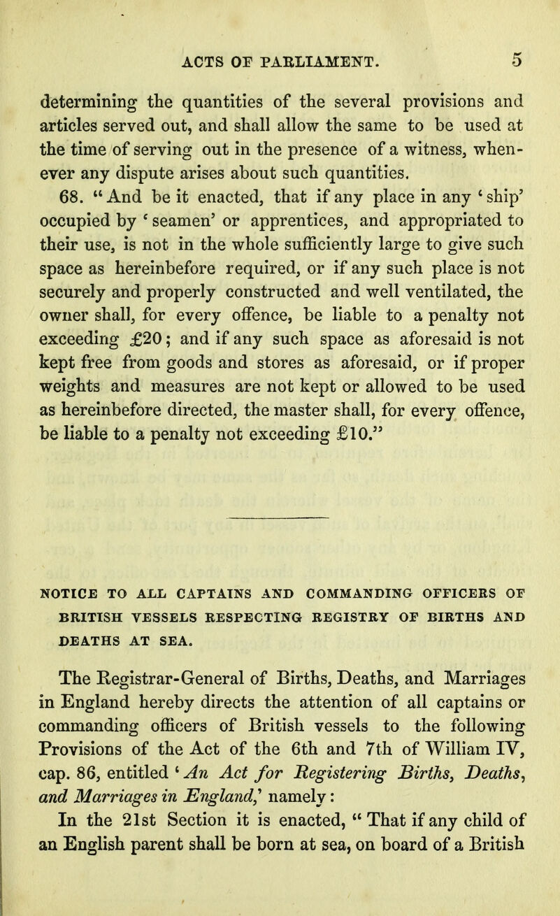 determining the quantities of the several provisions and articles served out, and shall allow the same to be used at the time of serving out in the presence of a witness, when- ever any dispute arises about such quantities, 68. And be it enacted, that if any place in any 'ship' occupied by e seamen' or apprentices, and appropriated to their use, is not in the whole sufficiently large to give such space as hereinbefore required, or if any such place is not securely and properly constructed and well ventilated, the owner shall, for every offence, be liable to a penalty not exceeding £20; and if any such space as aforesaid is not kept free from goods and stores as aforesaid, or if proper weights and measures are not kept or allowed to be used as hereinbefore directed, the master shall, for every offence, be liable to a penalty not exceeding £10. NOTICE TO ALL CAPTAINS AND COMMANDING OFFICERS OF BRITISH VESSELS RESPECTING REGISTRY OF BIRTHS AND DEATHS AT SEA. The Registrar-General of Births, Deaths, and Marriages in England hereby directs the attention of all captains or commanding officers of British vessels to the following Provisions of the Act of the 6th and 7th of William IV, cap. 86, entitled c An Act for Registering Births, Deaths and Marriages in England? namely: In the 21st Section it is enacted,  That if any child of an English parent shall be born at sea, on board of a British