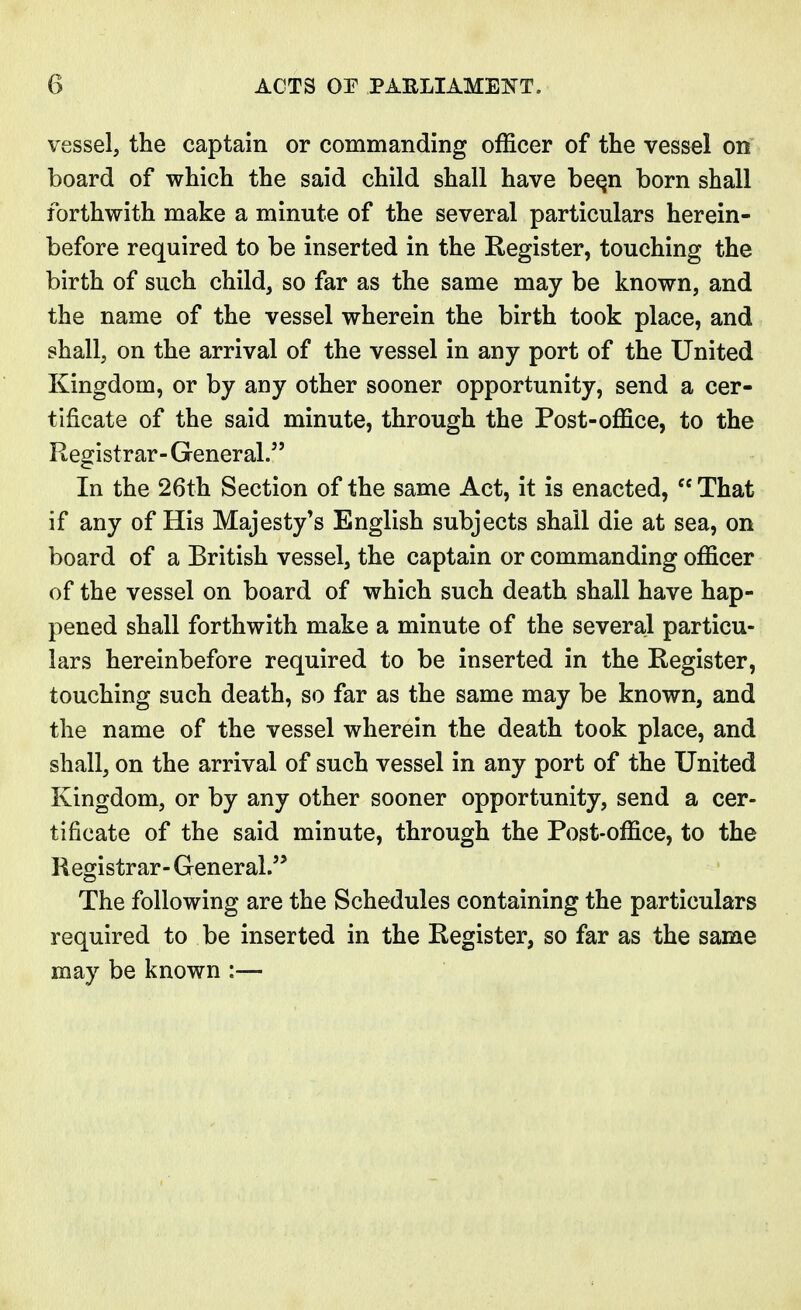 vessel, the captain or commanding officer of the vessel on board of which the said child shall have bee,n born shall forthwith make a minute of the several particulars herein- before required to be inserted in the Register, touching the birth of such child, so far as the same may be known, and the name of the vessel wherein the birth took place, and shall, on the arrival of the vessel in any port of the United Kingdom, or by any other sooner opportunity, send a cer- tificate of the said minute, through the Post-office, to the Registrar- General. In the 26th Section of the same Act, it is enacted,  That if any of His Majesty's English subjects shall die at sea, on board of a British vessel, the captain or commanding officer of the vessel on board of which such death shall have hap- pened shall forthwith make a minute of the several particu- lars hereinbefore required to be inserted in the Register, touching such death, so far as the same may be known, and the name of the vessel wherein the death took place, and shall, on the arrival of such vessel in any port of the United Kingdom, or by any other sooner opportunity, send a cer- tificate of the said minute, through the Post-office, to the R egistrar- General. The following are the Schedules containing the particulars required to be inserted in the Register, so far as the same may be known :—