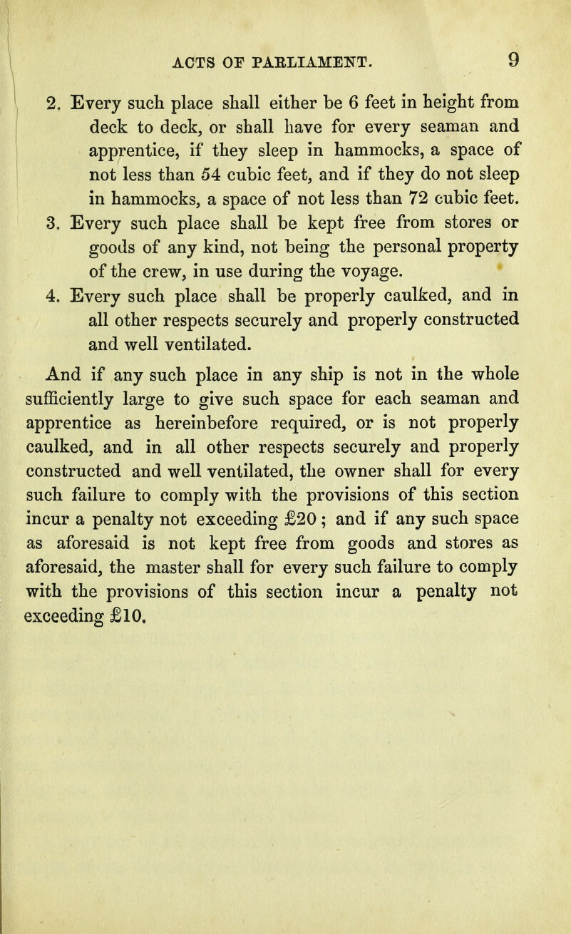 2. Every such place shall either be 6 feet in height from deck to deck, or shall have for every seaman and apprentice, if they sleep in hammocks, a space of not less than 54 cubic feet, and if they do not sleep in hammocks, a space of not less than 72 cubic feet. 3. Every such place shall be kept free from stores or goods of any kind, not being the personal property of the crew, in use during the voyage. 4. Every such place shall be properly caulked, and in all other respects securely and properly constructed and well ventilated. And if any such place in any ship is not in the whole sufficiently large to give such space for each seaman and apprentice as hereinbefore required, or is not properly caulked, and in all other respects securely and properly constructed and well ventilated, the owner shall for every such failure to comply with the provisions of this section incur a penalty not exceeding £20 ; and if any such space as aforesaid is not kept free from goods and stores as aforesaid, the master shall for every such failure to comply with the provisions of this section incur a penalty not exceeding £10.