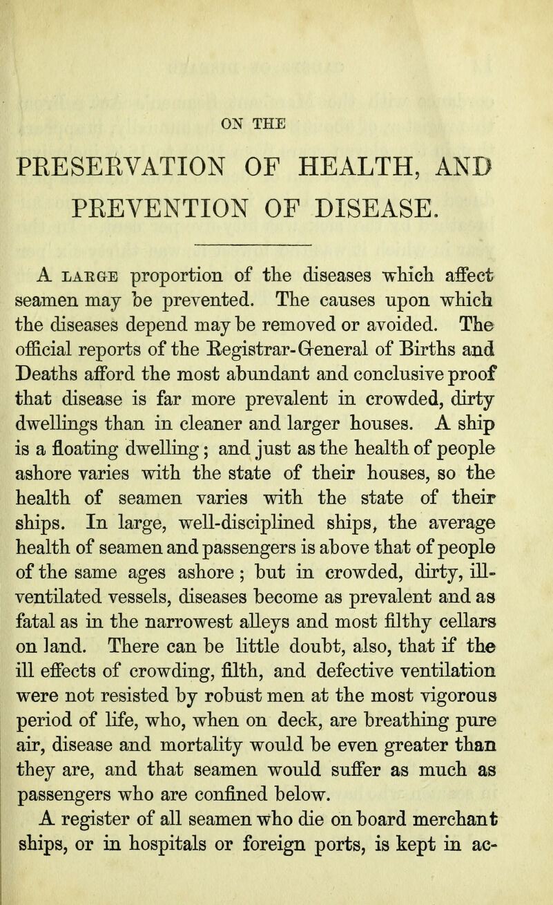 PRESERVATION OF HEALTH, AND PREVENTION OF DISEASE. A large proportion of the diseases which affect seamen may be prevented. The causes upon which the diseases depend may be removed or avoided. The official reports of the Kegistrar-General of Eirths and Deaths afford the most abundant and conclusive proof that disease is far more prevalent in crowded, dirty dwellings than in cleaner and larger houses. A ship is a floating dwelling; and just as the health of people ashore varies with the state of their houses, so the health of seamen varies with the state of their ships. In large, well-disciplined shipsi the average health of seamen and passengers is above that of people of the same ages ashore ; but in crowded, dirty, ill- ventilated vessels, diseases become as prevalent and as fatal as in the narrowest alleys and most filthy cellars on land. There can be little doubt, also, that if the ill effects of crowding, filth, and defective ventilation were not resisted by robust men at the most vigorous period of life, who, when on deck, are breathing pure air, disease and mortality would be even greater than they are, and that seamen would suffer as much as passengers who are confined below. A register of all seamen who die onboard merchant ships, or in hospitals or foreign ports, is kept in ac-