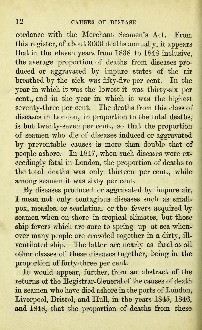 cordance with, the Merchant Seamen's Act. From this register, of about 3000 deaths annually, it appears that in the eleven years from 1838 to 1848 inclusive, the average proportion of deaths from diseases pro- duced or aggravated by impure states of the air breathed by the sick was fifty-five per cent. In the year in which it was the lowest it was thirty-six per cent., and in the year in which it was the highest seventy-three per cent. The deaths from this class of diseases in London, in proportion to the total deaths, is but twenty-seven per cent., so that the proportion of seamen who die of diseases induced or aggravated by preventable causes is more than double that of people ashore. In 1847, when such diseases were ex- ceedingly fatal in London, the proportion of deaths to the total deaths was only thirteen per cent., while among seamen it was sixty per cent. By diseases produced or aggravated by impure air, I mean not only contagious diseases such as small- pox, measles, or scarlatina, or the fevers acquired by seamen when on shore in tropical climates, but those ship fevers which are sure to spring up at sea when- ever many people are crowded together in a dirty, ill- ventilated ship. The latter are nearly as fatal as all other classes of these diseases together, being in the proportion of forty-three per cent. It would appear, further, from an abstract of the returns of the Registrar-Greneral of the causes of death in seamen who have died ashore in the ports of London, Liverpool, Bristol, and Hull, in the years 1845, 1846, and 1848, that the proportion of deaths from these