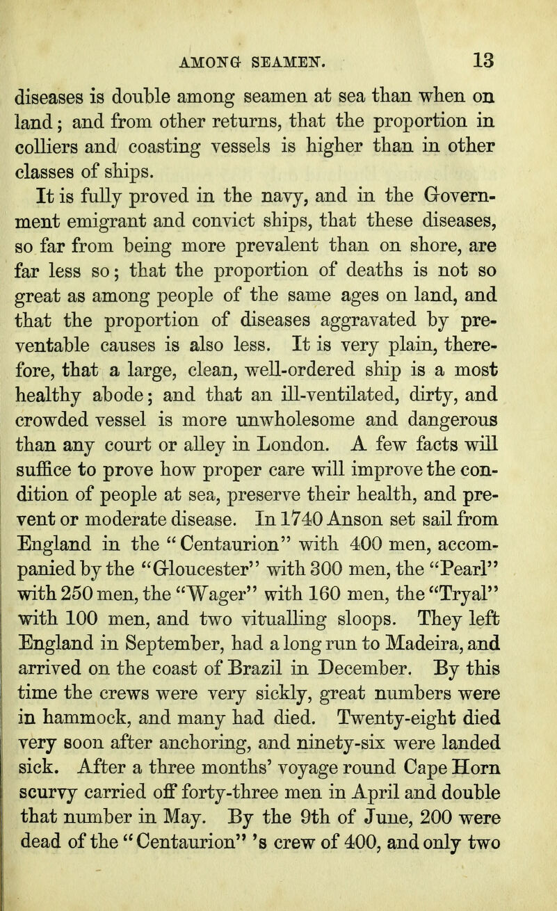 diseases is double among seamen at sea than when on land; and from other returns, that the proportion in colliers and coasting vessels is higher than in other classes of ships. It is fully proved in the navy, and in the Govern- ment emigrant and convict ships, that these diseases, so far from being more prevalent than on shore, are far less so; that the proportion of deaths is not so great as among people of the same ages on land, and that the proportion of diseases aggravated by pre- ventable causes is also less. It is very plain, there- fore, that a large, clean, well-ordered ship is a most healthy abode; and that an ill-ventilated, dirty, and crowded vessel is more unwholesome and dangerous than any court or alley in London. A few facts will suffice to prove how proper care will improve the con- dition of people at sea, preserve their health, and pre- vent or moderate disease. In 1740 Anson set sail from England in the  Centaurion with 400 men, accom- panied by the Gloucester with 300 men, the Pearl with 250 men, the Wager with 160 men, the Tryal with 100 men, and two vitualling sloops. They left England in September, had a long run to Madeira, and arrived on the coast of Erazil in December. By this time the crews were very sickly, great numbers were in hammock, and many had died. Twenty-eight died very soon after anchoring, and ninety-six were landed | sick. After a three months' voyage round Cape Horn scurvy carried off forty-three men in April and double that number in May. By the 9th of June, 200 were dead of the  Centaurion 's crew of 400, and only two