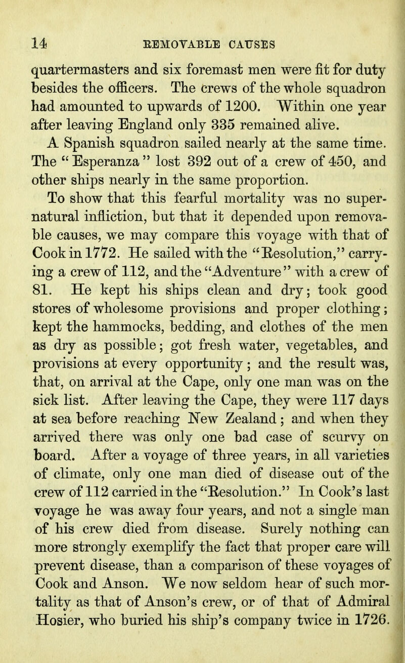 quartermasters and six foremast men were fit for duty besides the officers. The crews of the whole squadron had amounted to upwards of 1200. Within one year after leaving England only 335 remained alive. A Spanish squadron sailed nearly at the same time. The  Esperanza  lost 392 out of a crew of 450, and other ships nearly in the same proportion. To show that this fearful mortality was no super- natural infliction, but that it depended upon remova- ble causes, we may compare this voyage with that of Cook in 1772. He sailed with the Resolution, carry- ing a crew of 1.12, and the Adventure with a crew of 81. He kept his ships clean and dry; took good stores of wholesome provisions and proper clothing; kept the hammocks, bedding, and clothes of the men as dry as possible; got fresh water, vegetables, and provisions at every opportunity; and the result was, that, on arrival at the Cape, only one man was on the sick list. After leaving the Cape, they were 117 days at sea before reaching JN~ew Zealand; and when they arrived there was only one bad case of scurvy on board. After a voyage of three years, in all varieties of climate, on]y one man died of disease out of the crew of 112 carried in the Resolution. In Cook's last voyage he was away four years, and not a single man of his crew died from disease. Surely nothing can more strongly exemplify the fact that proper care will prevent disease, than a comparison of these voyages of Cook and Anson. We now seldom hear of such mor- tality as that of Anson's crew, or of that of Admiral Hosier, who buried his ship's company twice in 1726.