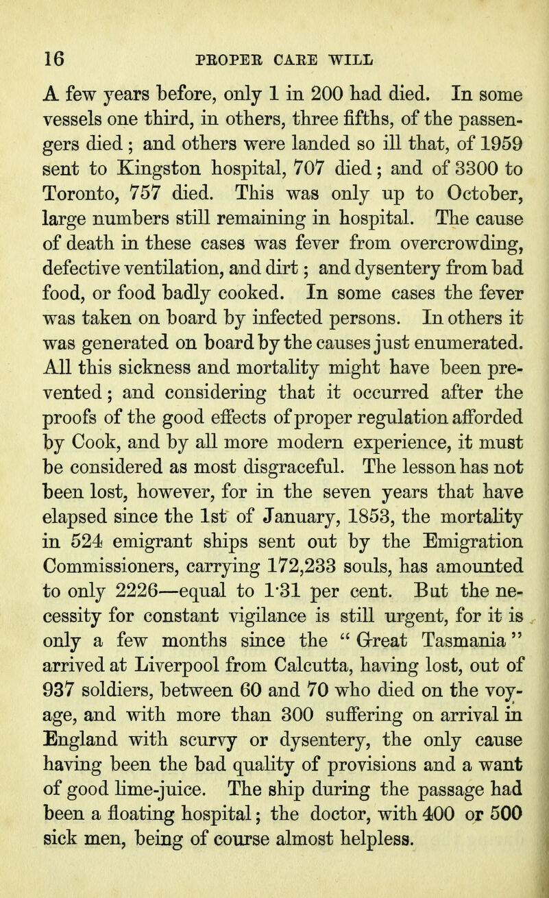 A few years before, only 1 in 200 had died. In some vessels one third, in others, three fifths, of the passen- gers died ; and others were landed so ill that, of 1959 sent to Kingston hospital, 707 died; and of 3300 to Toronto, 757 died. This was only up to October, large numbers still remaining in hospital. The cause of death in these cases was fever from overcrowding, defective ventilation, and dirt; and dysentery from bad food, or food badly cooked. In some cases the fever was taken on board by infected persons. In others it was generated on board by the causes just enumerated. All this sickness and mortality might have been pre- vented ; and considering that it occurred after the proofs of the good effects of proper regulation afforded by Cook, and by all more modern experience, it must be considered as most disgraceful. The lesson has not been lost, however, for in the seven years that have elapsed since the 1st of January, 1853, the mortality in 524 emigrant ships sent out by the Emigration Commissioners, carrying 172,233 souls, has amounted to only 2226—equal to 1*31 per cent. But the ne- cessity for constant vigilance is still urgent, for it is only a few months since the  Great Tasmania arrived at Liverpool from Calcutta, having lost, out of 937 soldiers, between 60 and 70 who died on the voy- age, and with more than 300 suffering on arrival in England with scurvy or dysentery, the only cause having been the bad quality of provisions and a want of good lime-juice. The ship during the passage had been a floating hospital; the doctor, with 400 or 500 sick men, being of course almost helpless.