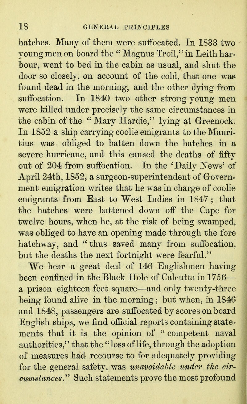 hatches. Many of them were suffocated. In 1833 two young men on board the  Magnus Troil, in Leith har- bour, went to bed in the cabin as usual, and shut the door so closely, on account of the cold, that one was found dead in the morning, and the other dying from suffocation. In 1840 two other strong young men were killed under precisely the same circumstances in the cabin of the  Mary Hardie, lying at Greenock. In 1852 a ship carrying coolie emigrants to the Mauri- tius was obliged to batten down the hatches in a severe hurricane, and this caused the deaths of fifty out of 204 from suffocation. In the ' Daily News' of April 24th, 1852, a surgeon-superintendent of Grovern- ment emigration writes that he was in charge of coolie emigrants from East to West Indies in 1847 ; that the hatches were battened down off the Cape for twelve hours, when he, at the risk of being swamped, was obliged to have an opening made through the fore hatchway, and  thus saved many from suffocation, but the deaths the next fortnight were fearful. We hear a great deal of 146 Englishmen having been confined in the Black Hole of Calcutta in 1756— a prison eighteen feet square—and only twenty-three being found alive in the morning; but when, in 1846 and 1848, passengers are suffocated by scores on board English ships, we find official reports containing state- ments that it is the opinion of  competent naval authorities, that the loss of life, through the adoption of measures had recourse to for adequately providing for the general safety, was unavoidable under the cir- cumstances Such statements prove the most profound