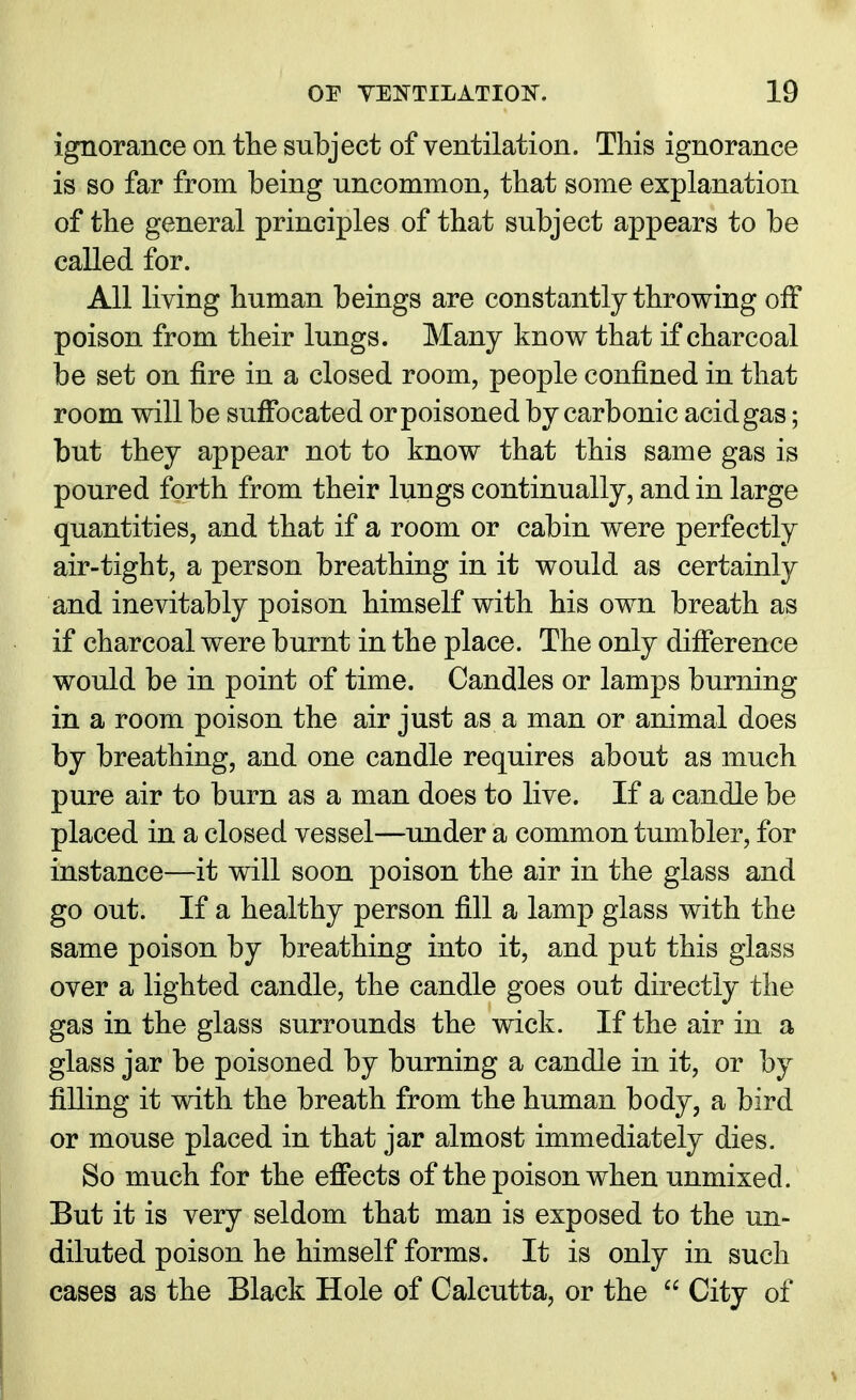 ignorance on the subject of ventilation. This ignorance is so far from being uncommon, that some explanation of the general principles of that subject appears to be called for. All living human beings are constantly throwing off poison from their lungs. Many know that if charcoal be set on fire in a closed room, people confined in that room will be suffocated or poisoned by carbonic acid gas; but they appear not to know that this same gas is poured forth from their lungs continually, and in large quantities, and that if a room or cabin were perfectly air-tight, a person breathing in it would as certainly and inevitably poison himself with his own breath as if charcoal were burnt in the place. The only difference would be in point of time. Candles or lamps burning in a room poison the air just as a man or animal does by breathing, and one candle requires about as much pure air to burn as a man does to live. If a candle be placed in a closed vessel—under a common tumbler, for instance—it will soon poison the air in the glass and go out. If a healthy person fill a lamp glass with the same poison by breathing into it, and put this glass over a lighted candle, the candle goes out directly the gas in the glass surrounds the wick. If the air in a glass jar be poisoned by burning a candle in it, or by filling it with the breath from the human body, a bird or mouse placed in that jar almost immediately dies. So much for the effects of the poison when unmixed. But it is very seldom that man is exposed to the un- diluted poison he himself forms. It is only in such cases as the Black Hole of Calcutta, or the  City of