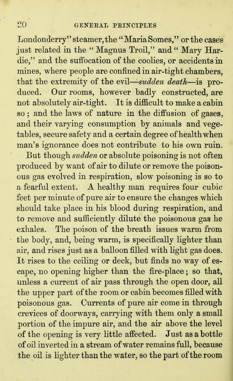 Londonderry steamer,the MariaSomes, or the cases just related in the  Magnus Troil, and  Mary Har- die, and the suffocation of the coolies, or accidents in mines, where people are confined in air-tight chambers, that the extremity of the evil—sudden death—is pro- duced. Our rooms, however badly constructed, are not absolutely air-tight. It is difficult to make a cabin so ; and the laws of nature in the diffusion of gases, and their varying consumption by animals and vege- tables, secure safety and a certain degree of health when man's ignorance does not contribute to his own ruin. But though sudden or absolute poisoning is not often produced by want of air to dilute or remove the poison- ous gas evolved in respiration, slow poisoning is so to a fearful extent. A healthy man requires four cubic feet per minute of pure air to ensure the changes which should take place in his blood during respiration, and to remove and sufficiently dilute the poisonous gas he exhales. The poison of the breath issues warm from the body, and, being warm, is specifically lighter than air, and rises just as a balloon filled with light gas does. It rises to the ceiling or deck, but finds no way of es- cape, no opening higher than the fire-place; so that, unless a current of air pass through the open door, all the upper part of the room or cabin becomes filled with poisonous gas. Currents of pure air come in through crevices of doorways, carrying with them only a small portion of the impure air, and the air above the level of the opening is very little affected. Just as a bottle of oil inverted in a stream of water remains full, because the oil is lighter than the wat er, so the part of the room