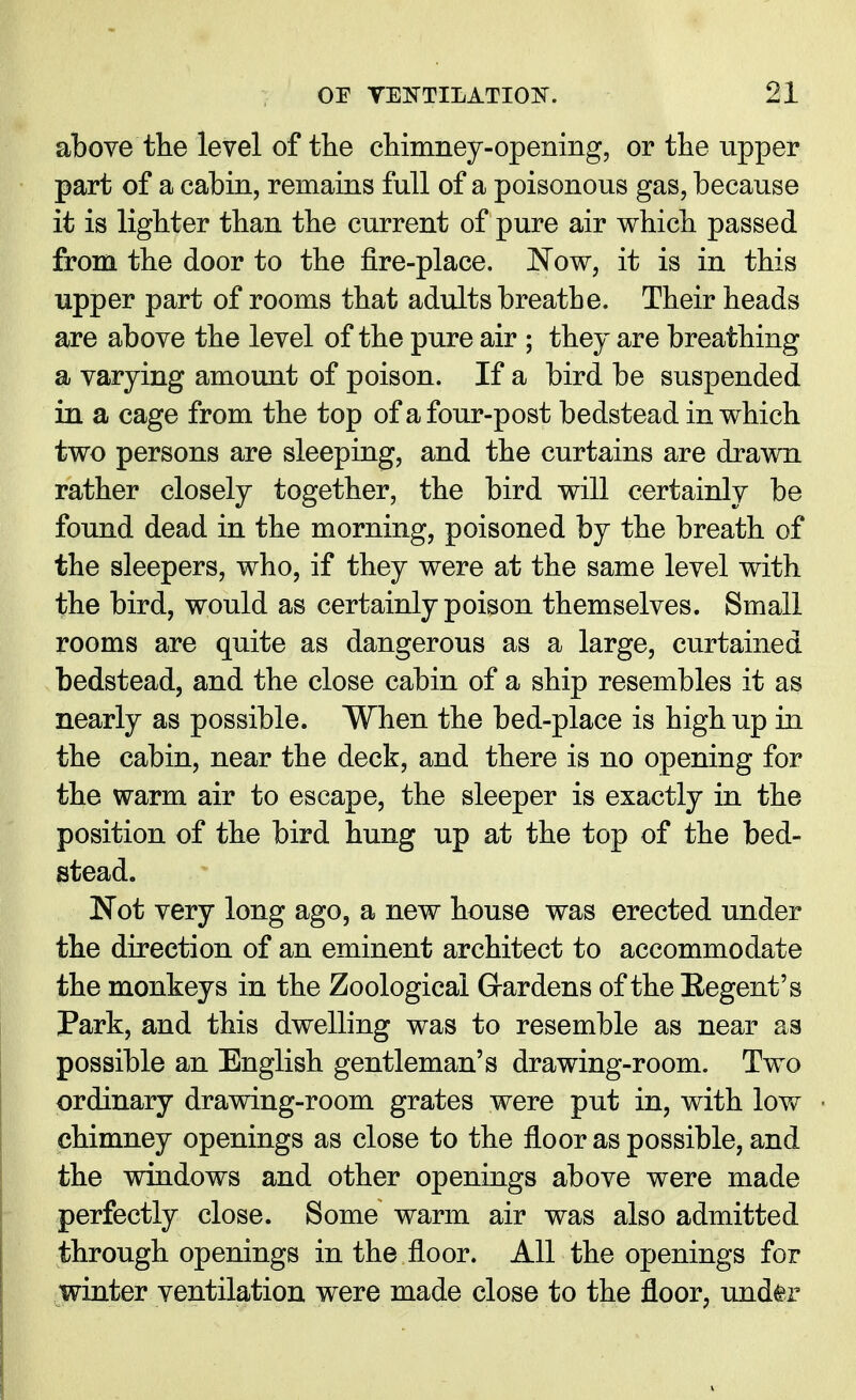 above the level of the chimney-opening, or the upper part of a cabin, remains full of a poisonous gas, because it is lighter than the current of pure air which passed from the door to the fire-place. JNow, it is in this upper part of rooms that adults breathe. Their heads are above the level of the pure air ; they are breathing a varying amount of poison. If a bird be suspended in a cage from the top of a four-post bedstead in which two persons are sleeping, and the curtains are drawn rather closely together, the bird will certainly be found dead in the morning, poisoned by the breath of the sleepers, who, if they were at the same level with the bird, would as certainly poison themselves. Small rooms are quite as dangerous as a large, curtained bedstead, and the close cabin of a ship resembles it as nearly as possible. When the bed-place is high up in the cabin, near the deck, and there is no opening for the warm air to escape, the sleeper is exactly in the position of the bird hung up at the top of the bed- stead. Not very long ago, a new house was erected under the direction of an eminent architect to accommodate the monkeys in the Zoological Gardens of the Eegent's Park, and this dwelling was to resemble as near as possible an English gentleman's drawing-room. Two ordinary drawing-room grates were put in, with low chimney openings as close to the floor as possible, and the windows and other openings above were made perfectly close. Some warm air was also admitted through openings in the floor. All the openings for winter ventilation were made close to the floor, under