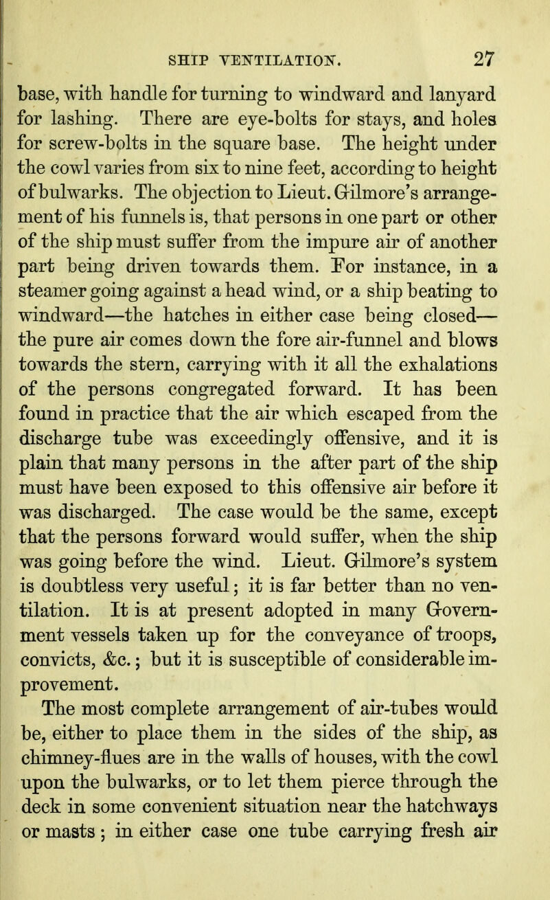 base, with handle for turning to windward and lanyard for lashing. There are eye-bolts for stays, and holes for screw-bolts in the square base. The height under the cowl varies from six to nine feet, according to height of bulwarks. The objection to Lieut. Grilmore's arrange- ment of his funnels is, that persons in one part or other of the ship must suffer from the impure air of another part being driven towards them. For instance, in a steamer going against ahead wind, or a ship beating to windward—the hatches in either case being closed— the pure air comes down the fore air-funnel and blows towards the stern, carrying with it all the exhalations of the persons congregated forward. It has been found in practice that the air which escaped from the discharge tube was exceedingly offensive, and it is plain that many persons in the after part of the ship must have been exposed to this offensive air before it was discharged. The case would be the same, except that the persons forward would suffer, when the ship was going before the wind. Lieut. Grilmore's system is doubtless very useful; it is far better than no ven- tilation. It is at present adopted in many Govern- ment vessels taken up for the conveyance of troops, convicts, &c.; but it is susceptible of considerable im- provement. The most complete arrangement of air-tubes would be, either to place them in the sides of the ship, as chimney-flues are in the walls of houses, with the cowl upon the bulwarks, or to let them pierce through the deck in some convenient situation near the hatchways or masts; in either case one tube carrying fresh air