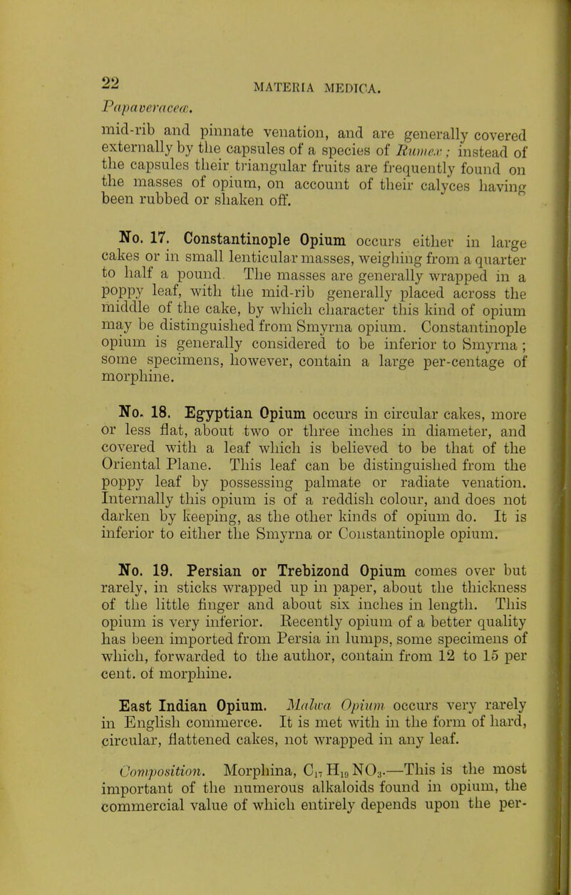 Papaveracea. mid-rib and pinnate venation, and are generally covered externally by the capsules of a species of Murnex; instead of the capsules their triangular fruits are frequently found on the masses of opium, on account of their calyces having been rubbed or shaken off. No. 17. Constantinople Opium occurs either in large cakes or in small lenticular masses, weighing from a quarter to half a pound. The masses are generally wrapped in a poppy leaf, with the mid-rib generally placed across the middle of the cake, by which character this kind of opium may be distinguished from Smyrna opium. Constantinople opium is generally considered to be inferior to Smyrna ; some specimens, however, contain a large per-centage of morphine. No. 18. Egyptian Opium occurs in circular cakes, more or less flat, about two or three inches in diameter, and covered with a leaf which is believed to be that of the Oriental Plane. This leaf can be distinguished from the poppy leaf by possessing palmate or radiate venation. Internally this opium is of a reddish colour, and does not darken by keeping, as the other kinds of opium do. It is inferior to either the Smyrna or Constantinople opium. No. 19. Persian or Trebizond Opium comes over but rarely, in sticks wrapped up in paper, about the thickness of the little finger and about six inches in length. This opium is very inferior. Recently opium of a better quality has been imported from Persia in lumps, some specimens of which, forwarded to the author, contain from 12 to 15 per cent, of morphine. East Indian Opium. Malwa Opium occurs very rarely in English commerce. It is met with in the form of hard, circular, flattened cakes, not wrapped in any leaf. Composition. Morphina, On H19 N03.—This is the most important of the numerous alkaloids found in opium, the commercial value of which entirely depends upon the per-