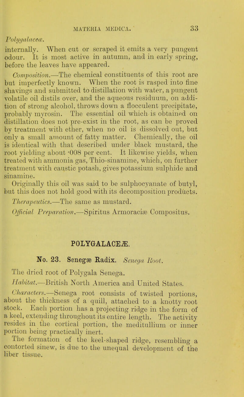 fiolyyalacea. internally. When cut or scraped it emits a very pungent odour. It is most active in autumn, and in early spring, before the leaves have appeared. Composition.—The chemical constituents of this root are but imperfectly known. When the root is rasped into fine shavings and submitted to distillation with water, a pungent volatile oil distils over, and the aqueous residuum, on addi- tion of strong alcohol, throws down a flocculent precipitate, probably myrosin. The essential oil which is obtained on distillation does not pre-exist in the root, as can be proved by treatment with ether, when no oil is dissolved out, but only a small amount of fatty matter. Chemically, the oil is identical with that described under black mustard, the root yielding about -008 per cent. It likewise yields, when treated with ammonia gas, Thio-sinamine, which, on further treatment with caustic potash, gives potassium sulphide and sinamine. Originally this oil was said to be sulphocyanate of butyl, but this does not hold good with its decomposition products. Therapeutics.—The same as mustard. Official Preparation.—Spiritus Armoraciae Compositus. POLYGALACEJE. No. 23. Senegae Radix. Senega Hoot. The dried root of Polygala Senega. Habitat.—British North America and United States. Characters.—Senega root consists of twisted portions, about the thickness of a quill, attached to a knotty root stock. Each portion has a projecting ridge in the form of a keel, extending throughout its entire length. The activity resides in the cortical portion, the meditullium or inner portion being practically inert. The formation of the keel-shaped ridge, resembling a contorted sinew, is due to the unequal development of the liber tissue.
