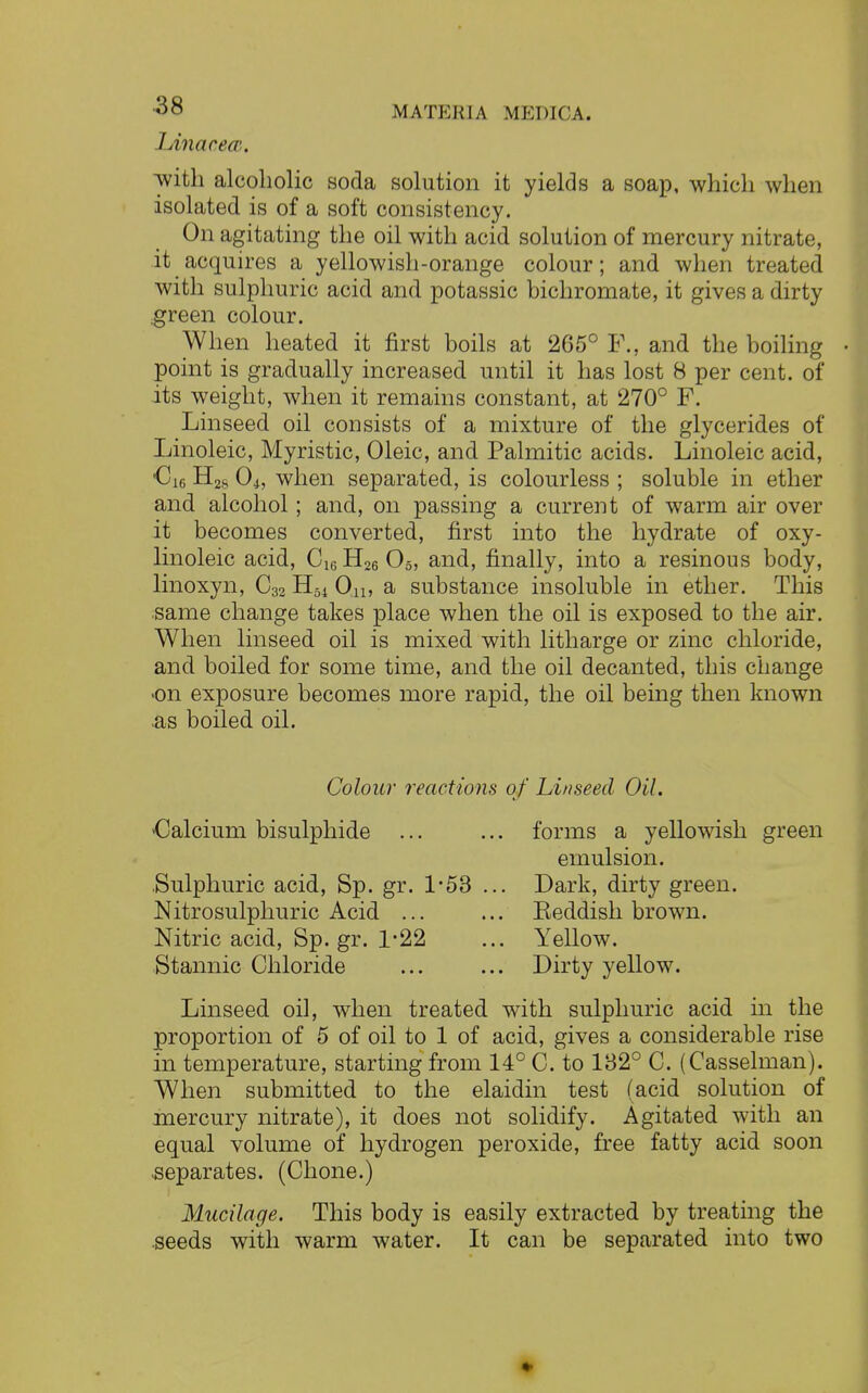 lAnacecu, with alcoholic soda solution it yields a soap, which when isolated is of a soft consistency. On agitating the oil with acid solution of mercury nitrate, it acquires a yellowish-orange colour; and when treated with sulphuric acid and potassic bichromate, it gives a dirty green colour. When heated it first boils at 265° F., and the boiling point is gradually increased until it has lost 8 per cent, of its weight, when it remains constant, at 270° F. Linseed oil consists of a mixture of the glycerides of Linoleic, Myristic, Oleic, and Palmitic acids. Linoleic acid, -C16 H2S Oh when separated, is colourless ; soluble in ether and alcohol; and, on passing a current of warm air over it becomes converted, first into the hydrate of oxy- linoleic acid, C16H26 05, and, finally, into a resinous body, linoxyn, C32 H54 On, a substance insoluble in ether. This same change takes place when the oil is exposed to the air. When linseed oil is mixed with litharge or zinc chloride, and boiled for some time, and the oil decanted, this change •on exposure becomes more rapid, the oil being then known as boiled oil. Colour reactions of Linseed Oil. Calcium bisulphide Sulphuric acid, Sp. gr. 1/53 ... Nitrosulphuric Acid ... Nitric acid, Sp. gr. 1*22 Stannic Chloride forms a yellowish green emulsion. Dark, dirty green. Eeddish brown. Yellow. Dirty yellow. Linseed oil, when treated with sulphuric acid in the proportion of 5 of oil to 1 of acid, gives a considerable rise in temperature, starting from 14° C. to 132° C. (Casselman). When submitted to the elaidin test (acid solution of mercury nitrate), it does not solidify. Agitated with an equal volume of hydrogen peroxide, free fatty acid soon -separates. (Chone.) Mucilage. This body is easily extracted by treating the seeds with warm water. It can be separated into two