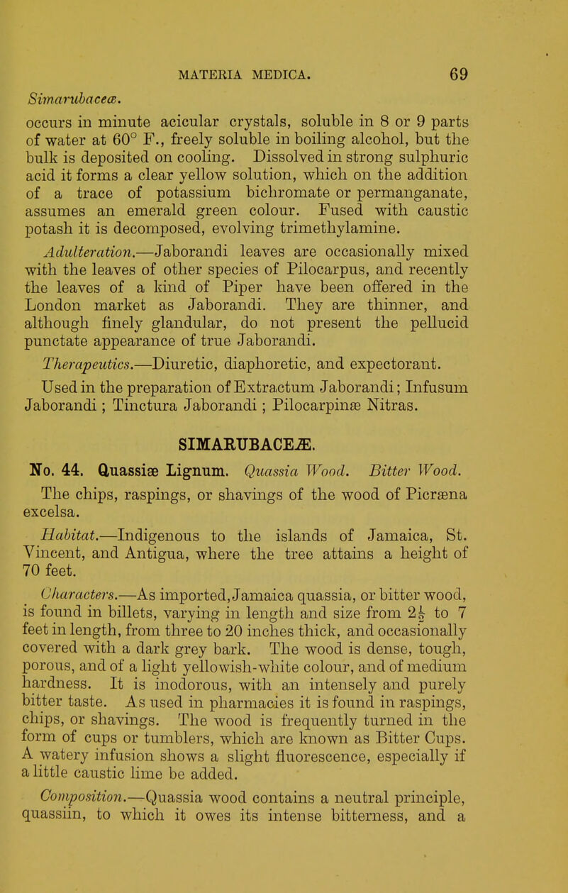 Simarubacece. occurs in minute acicular crystals, soluble in 8 or 9 parts of water at 60° F., freely soluble in boiling alcohol, but the bulk is deposited on cooling. Dissolved in strong sulphuric acid it forms a clear yellow solution, which on the addition of a trace of potassium bichromate or permanganate, assumes an emerald green colour. Fused with caustic potash it is decomposed, evolving trimethylamine. Adulteration.—Jaborandi leaves are occasionally mixed with the leaves of other species of Pilocarpus, and recently the leaves of a kind of Piper have been offered in the London market as Jaborandi. They are thinner, and although finely glandular, do not present the pellucid punctate appearance of true Jaborandi. Therapeutics.—Diuretic, diaphoretic, and expectorant. Used in the preparation of Extractum Jaborandi; Infusum Jaborandi; Tinctura Jaborandi; Pilocarpine Nitras. SIMARUBACEiE. No. 44. Quassias Lignum. Quassia Wood. Bitter Wood. The chips, raspings, or shavings of the wood of Picraena excelsa. Habitat.—Indigenous to the islands of Jamaica, St. Vincent, and Antigua, where the tree attains a height of 70 feet. Characters.—As imported, Jamaica quassia, or bitter wood, is found in billets, varying in length and size from 2^ to 7 feet in length, from three to 20 inches thick, and occasionally covered with a dark grey bark. The wood is dense, tough, porous, and of a light yellowish-white colour, and of medium hardness. It is inodorous, with an intensely and purely bitter taste. As used in pharmacies it is found in raspings, chips, or shavings. The wood is frequently turned in the form of cups or tumblers, which are known as Bitter Cups. A watery infusion shows a slight fluorescence, especially if a little caustic lime be added. Composition.—Quassia wood contains a neutral principle, quassiin, to which it owes its intense bitterness, and a