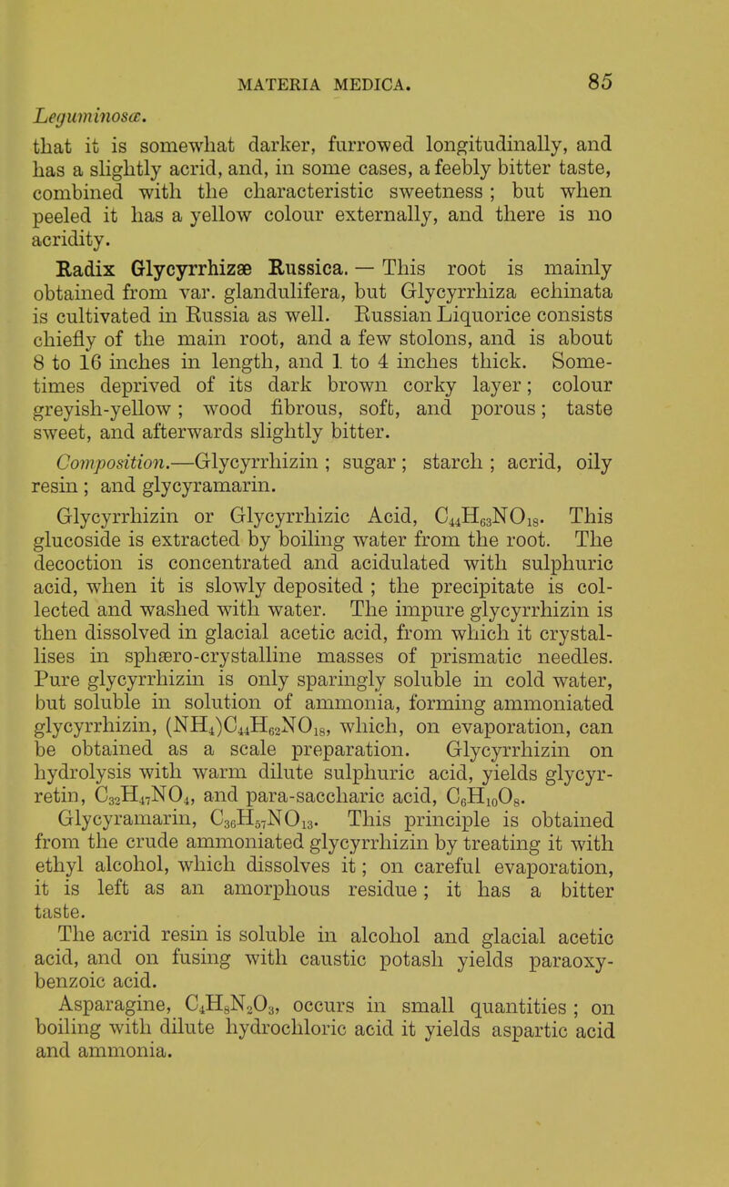 Leguminoscc. that it is somewhat darker, furrowed longitudinally, and has a slightly acrid, and, in some cases, a feebly bitter taste, combined with the characteristic sweetness; but when peeled it has a yellow colour externally, and there is no acridity. Radix Glycyrrhizae Russica. — This root is mainly obtained from var. glandulifera, but Glycyrrhiza echinata is cultivated in Russia as well. Russian Liquorice consists chiefly of the main root, and a few stolons, and is about 8 to 16 inches in length, and 1 to 4 inches thick. Some- times deprived of its dark brown corky layer; colour greyish-yellow; wood fibrous, soft, and porous; taste sweet, and afterwards slightly bitter. Composition.—Glycyrrhizin ; sugar ; starch ; acrid, oily resin; and glycyramarin. Glycyrrhizin or Glycyrrhizic Acid, C44H63NOi8. This glucoside is extracted by boiling water from the root. The decoction is concentrated and acidulated with sulphuric acid, when it is slowly deposited ; the precipitate is col- lected and washed with water. The impure glycyrrhizin is then dissolved in glacial acetic acid, from which it crystal- lises in sphsero-crystalline masses of prismatic needles. Pure glycyrrhizin is only sparingly soluble in cold water, but soluble in solution of ammonia, forming ammoniated glycyrrhizin, (NH4)C44H62N018, which, on evaporation, can be obtained as a scale preparation. Glycyrrhizin on hydrolysis with warm dilute sulphuric acid, yields glycyr- retin, C32H47N04, and para-saccharic acid, C6H10O8. Glycyramarin, C36H57N013. This principle is obtained from the crude ammoniated glycyrrhizin by treating it with ethyl alcohol, which dissolves it; on careful evaporation, it is left as an amorphous residue; it has a bitter taste. The acrid resin is soluble in alcohol and glacial acetic acid, and on fusing with caustic potash yields paraoxy- benzoic acid. Asparagine, C4H8N203, occurs in small quantities ; on boiling with dilute hydrochloric acid it yields aspartic acid and ammonia.