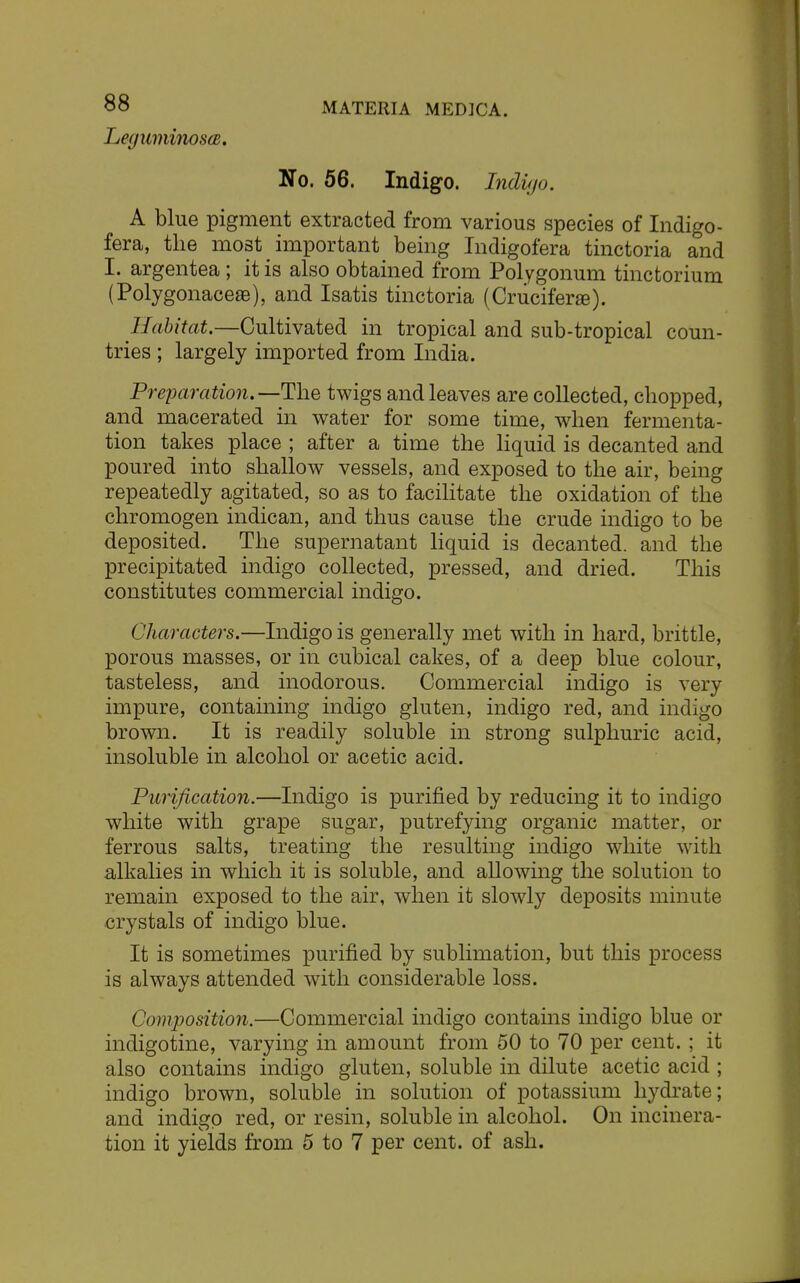 Legumi/nosa, No. 56. Indigo. Indigo. A blue pigment extracted from various species of Indigo - fera, the most important being Indigofera tinctoria and I. argentea ; it is also obtained from Polygonum tinctorium (Polygonacese), and Isatis tinctoria (Cruciferai). Habitat.—Cultivated in tropical and sub-tropical coun- tries ; largely imported from India. Preparation.—The twigs and leaves are collected, chopped, and macerated in water for some time, when fermenta- tion takes place ; after a time the liquid is decanted and poured into shallow vessels, and exposed to the air, being repeatedly agitated, so as to facilitate the oxidation of the chromogen indican, and thus cause the crude indigo to be deposited. The supernatant liquid is decanted, and the precipitated indigo collected, pressed, and dried. This constitutes commercial indigo. Characters.—Indigo is generally met with in hard, brittle, porous masses, or in cubical cakes, of a deep blue colour, tasteless, and inodorous. Commercial indigo is very impure, containing indigo gluten, indigo red, and indigo brown. It is readily soluble in strong sulphuric acid, insoluble in alcohol or acetic acid. Purification.—Indigo is purified by reducing it to indigo white with grape sugar, putrefying organic matter, or ferrous salts, treating the resulting indigo white with alkalies in which it is soluble, and allowing the solution to remain exposed to the air, when it slowly deposits minute crystals of indigo blue. It is sometimes purified by sublimation, but this process is always attended with considerable loss. Composition.—Commercial indigo contains indigo blue or indigotine, varying in amount from 50 to 70 per cent. ; it also contains indigo gluten, soluble in dilute acetic acid ; indigo brown, soluble in solution of potassium hydrate; and indigo red, or resin, soluble in alcohol. On incinera- tion it yields from 5 to 7 per cent, of ash.