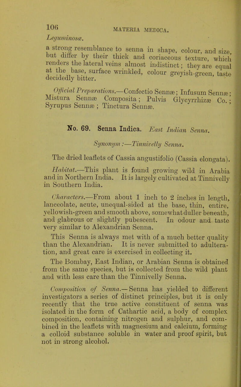 LeguminoscB. a strong resemblance to senna in shape, colour, and size but differ by their thick and coriaceous texture, which renders the lateral veins almost indistinct; they are equal at the base, surface wrinkled, colour greyish-green, taste decidedly bitter. Official Preparations.—Confectio Senna?; Infusum Senna? • Mistura Senna? Composita; Pulvis Glycyrrhiza? Co. • Syrupus Senna? ; Tinctura Senna?. No. 69. Senna Indica. East Indian Senna. Synonym :—Tinnivelly Senna. The dried leaflets of Cassia angustifolio (Cassia elongata). Habitat.—This plant is found growing wild in Arabia and in Northern India. It is largely cultivated at Tinnivelly in Southern India. ( Jtaracters.—From about 1 inch to 2 inches in length, lanceolate, acute, unequal-sided at the base, thin, entire, yellowish-green and smooth above, somewhat duller beneath, and glabrous or slightly pubescent. In odour and taste very similar to Alexandrian Senna. This Senna is always met with of a much better quality than the Alexandrian. It is never submitted to adultera- tion, and great care is exercised in collecting it. The Bombay, East Indian, or Arabian Senna is obtained from the same species, but is collected from the wild plant and with less care than the Tinnivelly Senna. Composition of Senna.— Senna has yielded to different investigators a series of distinct principles, but it is only recently that the true active constituent of senna was isolated in the form of Cathartic acid, a body of complex composition, containing nitrogen and sulphur, and com- bined in the leaflets with magnesium and calcium, formiug a colloid substance soluble in water and proof spirit, but not in strong alcohol.