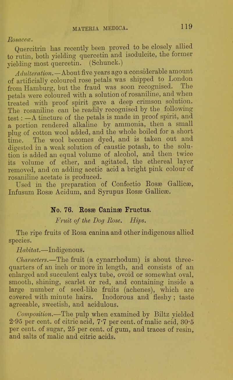 Rosacea. Quercitrin has recently been proved to be closely allied to rutin, both yielding quercetin and isodulcite, the former yielding most quercetin. (Schunck.) Adulteration.—About five years ago a considerable amount of artificially coloured rose petals was shipped to London from Hamburg, but the fraud was soon recognised. The petals were coloured with a solution of rosaniline, and when treated with proof spirit gave a deep crimson solution. The rosaniline can be readily recognised by the following test : —A tincture of the petals is made in proof spirit, and a portion rendered alkaline by ammonia, then a small plug of cotton wool added, and the whole boiled for a short time. The wool becomes dyed, and is taken out and digested in a weak solution of caustic potash, to the solu- tion is added an equal volume of alcohol, and then twice its volume of ether, and agitated, the ethereal layer removed, and on adding acetic acid a bright pink colour of rosaniline acetate is produced. Used in the preparation of Confectio Eosse Gallicse, Infusum Eosae Acidum, and Syrupus Eosae Gallicse. No. 76. Rosse Caninae Fructus. Fruit of the Dog Rose. Hips. The ripe fruits of Eosa canina and other indigenous allied species. Habitat.—Indigenous. Characters.—The fruit (a cynarrhodum) is about three- quarters of an inch or more in length, and consists of an enlarged and succulent calyx tube, ovoid or somewhat oval, smooth, shining, scarlet or red, and containing inside a large number of seed-like fruits (achenes), which are covered with minute hairs. Inodorous and fleshy ; taste agreeable, sweetish, and acidulous. Composition.—The pulp when examined by Biltz yielded 2-95 per cent, of citric acid, 7*7 per cent, of malic acid, 30-5 per cent, of sugar, 25 per cent, of gum, and traces of resin, and salts of malic and citric acids.