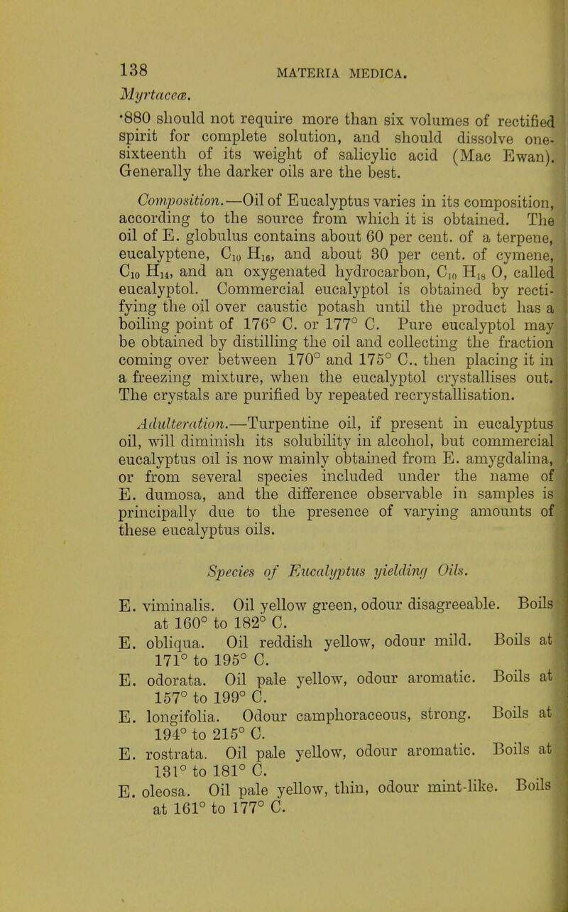 MyrtacecB. •880 should not require more than six volumes of rectified spirit for complete solution, and should dissolve one- sixteenth of its weight of salicylic acid (Mac Ewan). Generally the darker oils are the best. Composition.—Oil of Eucalyptus varies in its composition, according to the source from which it is obtained. The oil of E. globulus contains about 60 per cent, of a terpene, eucalyptene, do Hi6, and about 30 per cent, of cymene, do HM, and an oxygenated hydrocarbon, C10 H18 0, called eucalyptol. Commercial eucalyptol is obtained by recti- fying the oil over caustic potash until the product has a boiling point of 176° C. or 177° C. Pure eucalyptol may be obtained by distilling the oil and collecting the fraction coming over between 170° and 175° C. then placing it in a freezing mixture, when the eucalyptol crystallises out. The crystals are purified by repeated recrystallisation. Adulteration.—Turpentine oil, if present in eucalyptus oil, will diminish its solubility in alcohol, but commercial eucalyptus oil is now mainly obtained from E. amygdalina, or from several species included under the name of E. dumosa, and the difference observable in samples is principally due to the presence of varying amounts of these eucalyptus oils. Species of Eucalyjitus yielding Oils. E. viminalis. Oil yellow green, odour disagreeable. Boils at 160° to 182° C. E. obliqua. Oil reddish yellow, odour mild. Boils at 171° to 195° C. E. odorata. Oil pale yellow, odour aromatic. Boils at 157° to 199° C. E. longifolia. Odour camphoraceous, strong. Boils at 194° to 215° 0. E. rostrata. Oil pale yellow, odour aromatic. Boils at 131° to 181° C. E. oleosa. Oil pale yellow, thin, odour mint-like. Boils at 161° to 177° C.