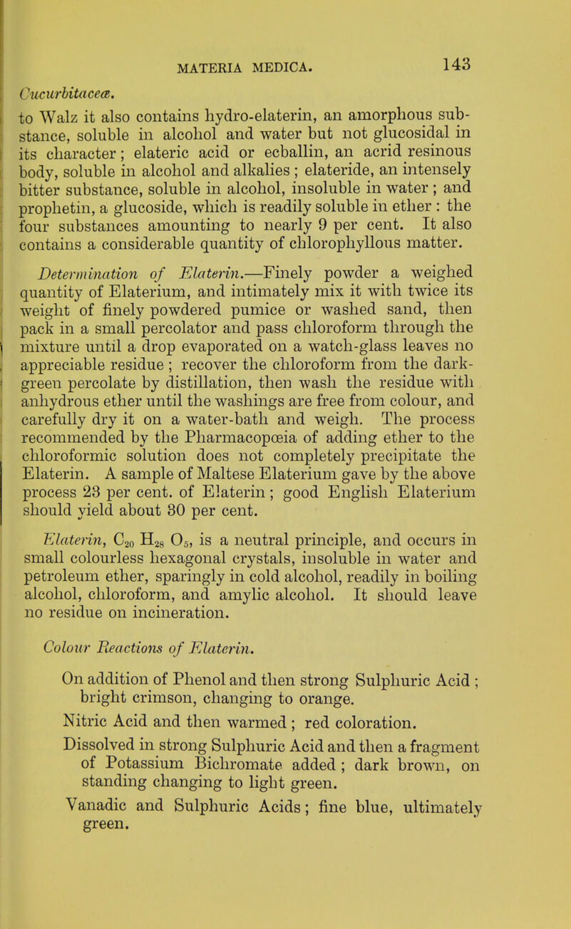 Cucurbitacea. to Walz it also contains hydro-elaterin, an amorphous sub- stance, soluble in alcohol and water but not glucosidal in its character; elateric acid or ecballin, an acrid resinous body, soluble in alcohol and alkalies ; elateride, an intensely bitter substance, soluble in alcohol, insoluble in water ; and prophetin, a glucoside, which is readily soluble in ether : the four substances amounting to nearly 9 per cent. It also contains a considerable quantity of chlorophyllous matter. Determination of Elaterin.—Finely powder a weighed quantity of Elaterium, and intimately mix it with twice its weight of finely powdered pumice or washed sand, then pack in a small percolator and pass chloroform through the mixture until a drop evaporated on a watch-glass leaves no appreciable residue ; recover the chloroform from the dark- green percolate by distillation, then wash the residue with anhydrous ether until the washings are free from colour, and carefully dry it on a water-bath and weigh. The process recommended by the Pharmacopoeia of adding ether to the chloroformic solution does not completely precipitate the Elaterin. A sample of Maltese Elaterium gave by the above process 23 per cent, of Elaterin; good English Elaterium should yield about 30 per cent. Elaterin, C20 H28 05, is a neutral principle, and occurs in small colourless hexagonal crystals, insoluble in water and petroleum ether, sparingly in cold alcohol, readily in boiling alcohol, chloroform, and amylic alcohol. It should leave no residue on incineration. Colour Reactions of Elaterin. On addition of Phenol and then strong Sulphuric Acid ; bright crimson, changing to orange. Nitric Acid and then warmed ; red coloration. Dissolved in strong Sulphuric Acid and then a fragment of Potassium Bichromate added ; dark brown, on standing changing to light green. Vanadic and Sulphuric Acids; fine blue, ultimately green.