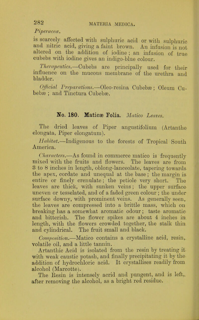 Pipemcece. is scarcely affected with sulphuric acid or with sulphuric and nitric acid, giving a faint brown. An infusion is not altered on the addition of iodine; an infusion of true cubebs with iodine gives an indigo-blue colour. Therapeutics.—Cubebs are principally used for their influence on the mucous membrane of the urethra and bladder. Official Preparations.—Oleo-resina Cubeba?; Oleum Cu- bebre ; and Tinctura Cubebae. No. 180. Maticae Folia. Matico Leaves. The dried leaves of Piper angustifolium (Artanthe elongata, Piper elongatum). Habitat.—Indigenous to the forests of Tropical South America. Characters.—As found in commerce matico is frequently mixed with the fruits and flowers. The leaves are from 3 to 8 inches in length, oblong-lanceolate, tapering towards the apex, cordate and unequal at the base; the margin is entire or finely crenulate; the petiole very short. The leaves are thick, with sunken veins; the upper surface uneven or tesselated, and of a faded green colour ; the under surface downy, with prominent veins. As generally seen, the leaves are compressed into a brittle mass, which on breaking has a somewhat aromatic odour ; taste aromatic and bitterish. The flower spikes are about 4 inches in. length, with the flowers crowded together, the stalk thin and cylindrical. The fruit small and black. Composition.—Matico contains a crystalline acid, resin,, volatile oil, and a little tannin. Artanthic Acid is isolated from the resin by treating it with weak caustic potash, and finally precipitating it by the addition of hydrochloric acid. It crystallises readily from alcohol (Marcotte). The Eesin is intensely acrid and pungent, and is left,, after removing the alcohol, as a bright red residue.