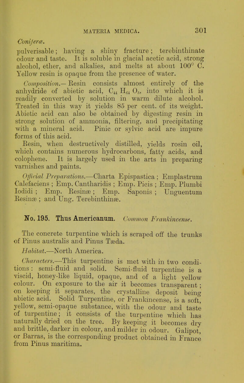 Conijerce,. pulverisable; having a shiny fracture; terebinthinate odour and taste. It is soluble in glacial acetic acid, strong alcohol, ether, and alkalies, and melts at about 100° C. Yellow resin is opaque from the presence of water. (Composition.— Kesin consists almost entirely of the anhydride of abietic acid, Cu Hw 05, into which it is readily converted by solution in warm dilute alcohol. Treated in this way it yields 85 per cent, of its weight. Abietic acid can also be obtained by digesting resin in strong solution of ammonia, filtering, and precipitating with a mineral acid. Pinic or sylvic acid are impure forms of this acid. Resin, when destructively distilled, yields rosin oil, which contains numerous hydrocarbons, fatty acids, and colophene. It is largely used in the arts in preparing varnishes and paints. Official Preparations.—Charta Epispastica ; Emplastrum Calefaciens ; Emp. Cantharidis ; Emp. Picis ; Emp. Plumbi Iodidi ; Emp. Resinae; Emp. Saponis ; Unguentum Resinae ; and Ung. Terebinthinae. No. 195. Thus Americanum. Common Frankincense. The concrete turpentine which is scraped off the trunks of Pinus australis and Pinus Taada. Habitat.—North America. Characters.—This turpentine is met with in two condi- tions : semi-fluid and solid. Semi-fluid turpentine is a viscid, honey-like liquid, opaque, and of a light yellow colour. On exposure to the air it becomes transparent; on keeping it separates, the crystalline deposit being abietic acid. Solid Turpentine, or Frankincense, is a soft, yellow, semi-opaque substance, with the odour and taste of turpentine; it consists of the turpentine which has naturally dried on the tree. By keeping it becomes dry and brittle, darker in colour, and milder in odour. Galipot, or Barras, is the corresponding product obtained in France from Pinus maritima.
