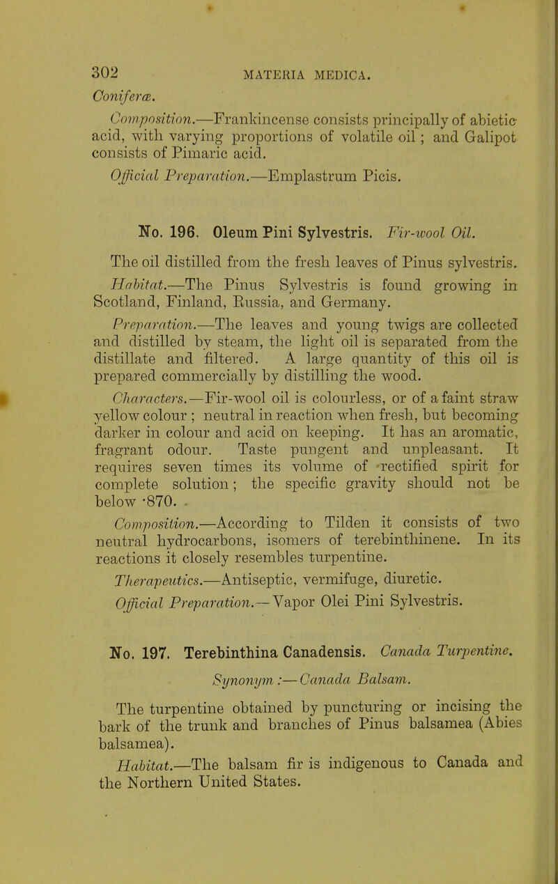 Conifer a. Composition.—Frankincense consists principally of abietie acid, with varying proportions of volatile oil; and Galipot consists of Pimaric acid. Official Preparation.—Emplastrum Picis. No. 196. Oleum Pini Sylvestris. Fir-wool Oil. The oil distilled from the fresh leaves of Pinus sylvestris. Habitat.—The Pinus Sylvestris is found growing in Scotland, Finland, Eussia, and Germany. Preparation.—The leaves and young twigs are collected and distilled by steam, the light oil is separated from the distillate and filtered. A large quantity of this oil is prepared commercially by distilling the wood. Characters.—Fir-wool oil is colourless, or of a faint straw yellow colour ; neutral in reaction when fresh, but becoming darker in colour and acid on keeping. It has an aromatic, fragrant odour. Taste pungent and unpleasant. It requires seven times its volume of -rectified spirit for complete solution; the specific gravity should not be below -870. Composition.—According to Tilden it consists of two neutral hydrocarbons, isomers of terebinthinene. In its reactions it closely resembles turpentine. Therapeutics.—Antiseptic, vermifuge, diuretic. Official Preparation.—-Vapor Olei Pini Sylvestris. No. 197. Terebinthina Canadensis. Canada Turpentine, Synonym,:—Canada Balsam. The turpentine obtained by puncturing or incising the bark of the trunk and branches of Pinus balsamea (Abies balsamea). Habitat.—The balsam fir is indigenous to Canada and the Northern United States.